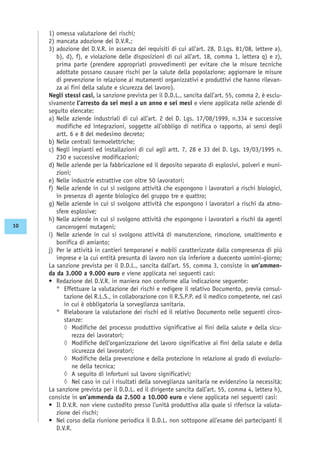 1) omessa valutazione dei rischi;
2) mancata adozione del D.V.R.;
3) adozione del D.V.R. in assenza dei requisiti di cui all’art. 28, D.Lgs. 81/08, lettere a),
b), d), f), e violazione delle disposizioni di cui all’art. 18, comma 1, lettera q) e z),
prima parte (prendere appropriati provvedimenti per evitare che le misure tecniche
adottate possano causare rischi per la salute della popolazione; aggiornare le misure
di prevenzione in relazione ai mutamenti organizzativi e produttivi che hanno rilevan-
za ai fini della salute e sicurezza del lavoro).
Negli stessi casi, la sanzione prevista per il D.D.L., sancita dall’art. 55, comma 2, è esclu-
sivamente l’arresto da sei mesi a un anno e sei mesi e viene applicata nelle aziende di
seguito elencate:
a) Nelle aziende industriali di cui all’art. 2 del D. Lgs. 17/08/1999, n.334 e successive
modifiche ed integrazioni, soggette all’obbligo di notifica o rapporto, ai sensi degli
artt. 6 e 8 del medesimo decreto;
b) Nelle centrali termoelettriche;
c) Negli impianti ed installazioni di cui agli artt. 7, 28 e 33 del D. Lgs. 19/03/1995 n.
230 e successive modificazioni;
d) Nelle aziende per la fabbricazione ed il deposito separato di esplosivi, polveri e muni-
zioni;
e) Nelle industrie estrattive con oltre 50 lavoratori;
f) Nelle aziende in cui si svolgono attività che espongono i lavoratori a rischi biologici,
in presenza di agente biologico del gruppo tre e quattro;
g) Nelle aziende in cui si svolgono attività che espongono i lavoratori a rischi da atmo-
sfere esplosive;
h) Nelle aziende in cui si svolgono attività che espongono i lavoratori a rischi da agenti
cancerogeni mutageni;
i) Nelle aziende in cui si svolgono attività di manutenzione, rimozione, smaltimento e
bonifica di amianto;
j) Per le attività in cantieri temporanei e mobili caratterizzate dalla compresenza di più
imprese e la cui entità presunta di lavoro non sia inferiore a duecento uomini-giorno;
La sanzione prevista per il D.D.L., sancita dall’art. 55, comma 3, consiste in un’ammen-
da da 3.000 a 9.000 euro e viene applicata nei seguenti casi:
• Redazione del D.V.R. in maniera non conforme alla indicazione seguente:
° Effettuare la valutazione dei rischi e redigere il relativo Documento, previa consul-
tazione del R.L.S., in collaborazione con il R.S.P.P. ed il medico competente, nei casi
in cui è obbligatoria la sorveglianza sanitaria.
° Rielaborare la valutazione dei rischi ed il relativo Documento nelle seguenti circo-
stanze:
◊ Modifiche del processo produttivo significative ai fini della salute e della sicu-
rezza dei lavoratori;
◊ Modifiche dell’organizzazione del lavoro significative ai fini della salute e della
sicurezza dei lavoratori;
◊ Modifiche della prevenzione e della protezione in relazione al grado di evoluzio-
ne della tecnica;
◊ A seguito di infortuni sul lavoro significativi;
◊ Nel caso in cui i risultati della sorveglianza sanitaria ne evidenzino la necessità;
La sanzione prevista per il D.D.L. ed il dirigente sancita dall’art. 55, comma 4, lettera h),
consiste in un’ammenda da 2.500 a 10.000 euro e viene applicata nei seguenti casi:
• Il D.V.R. non viene custodito presso l’unità produttiva alla quale si riferisce la valuta-
zione dei rischi;
• Nel corso della riunione periodica il D.D.L. non sottopone all’esame dei partecipanti il
D.V.R.
10
 