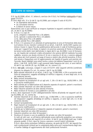 Il D. Lgs 81/2008, all’art. 17, lettera b, sancisce che il D.d.l. ha l’obbligo indelegabile di desi-
gnare il R.S.P.P..
Ai sensi degli artt. 31 e 34 del D. Lgs 81/2008, può svolgere il ruolo di R.S.P.P.:
• Un dipendente dell’azienda;
• Un consulente esterno;
• Il Datore di lavoro stesso.
Quest’ultimo caso si può verificare se vengono rispettate le seguenti condizioni (allegato II e
art. 34 del D. Lgs 81/2008):
1) Il D.d.l. è a capo di:
a) Az. artigiane e industriali fino a 30 addetti;
b) Az. agricole e zootecniche fino a 10 addetti;
c) Az. della pesca fino a 20 addetti;
d) Altre aziende fino a 200 addetti.
2) Il D.d.l. è in possesso di un attestato di partecipazione al corso di formazione della dura-
ta di almeno 16 ore, inerente i contenuti di cui all’art. 3 del D.M. 16/01/1997; questa con-
dizione rimane in vigore fino alla pubblicazione dell’accordo in sede di Conferenza perma-
nente per i rapporti tra lo Stato, le regioni e le province autonome di Trento e di Bolzano,
da tenersi entro dodici mesi dall’entrata in vigore del D. Lgs. 81/2008. I corsi di formazio-
ne, nel rispetto dei contenuti e delle articolazioni che saranno definiti mediante l’accordo
suddetto, avranno una durata minima di 16 ore e massima di 48 ore, e saranno adeguati
alla natura dei rischi presenti sul luogo di lavoro e relativi alle attività lavorative. Il D.d.l.
sarà tenuto a frequentare corsi di aggiornamento nel rispetto di quanto sarà previsto nel-
l’accordo. Questi obblighi sono estesi anche a coloro che abbiano frequentato i corsi di cui
all’art. 3 del D.M. 16/01/1997 e agli esonerati dalla frequenza dei corsi, ai sensi dell’art.
95 del D. Lgs. 626/94 (D. Lgs. 81/2008, art. 34, comma 2,3).
Il D.d.l. non può, comunque, svolgere il ruolo di R.S.P.P. nelle seguenti attività (combinato
disposto tra allegato II e art. 34 comma 1 del D. Lgs 81/2008:
• Nelle aziende industriali di cui all’art. 2 del D. Lgs. 17/08/1999, n.334 e successive modi-
fiche ed integrazioni, soggette all’obbligo di notifica o rapporto, ai sensi degli artt. 6 e 8
del medesimo decreto;
• Nelle centrali termoelettriche;
• Negli impianti ed installazioni di cui agli artt. 7, 28 e 33 del D. Lgs. 19/03/1995 n. 230
e successive modificazioni;
• Nelle aziende per la fabbricazione ed il deposito separato di esplosivi, polveri e munizioni;
• Nelle aziende industriali con oltre 200 lavoratori;
• Nelle industrie estrattive ed altre attività minerarie;
• Nelle strutture di ricovero e cura pubbliche e private;
Il D.d.l. deve organizzare il S.P.P. obbligatoriamente interno all’azienda nei seguenti casi (D.
Lgs 81/2008, art. 31, comma 6):
• Aziende industriali di cui all’art. 2 del D. Lgs. 17/08/1999, n. 334 e successive modifiche
ed integrazioni soggette all’obbligo di notifica o rapporto, ai sensi dgli artt. 6 e 8 del
medesimo decreto;
• Centrali termoelettriche;
• Negli impianti ed installazioni di cui agli artt. 7, 28 e 33 del D. Lgs. 19/03/1995 n. 230
e successive modificazioni;
• Aziende per la fabbricazione e il deposito separato di esplosivi, polveri e munizioni;
• Aziende industriali con oltre 200 lavoratori;
• Industrie estrattive con oltre 50 lavoratori ;
• Strutture di ricovero e cura sia pubbliche che private con oltre 50 lavoratori.
In tutti gli altri casi, se all’interno dell’azienda ovvero dell’unità produttiva non esistono
dipendenti in possesso dei requisiti di cui all’art. 32 del D. Lgs 81/2008 (vedi cap. 5 delle
presente guida), il D.d.l. deve far ricorso a persone o servizi esterni all’azienda.
Il D.d.l. deve anche controllare l’effettivo possesso, da parte del R.S.P.P., dei requisiti for-
mali e professionali richiesti per lo svolgimento della carica ed il mantenimento degli stes-
si tramite l’obbligo di aggiornamento dei titoli professionali formativi.
2. L’ATTO DI NOMINA
11
 