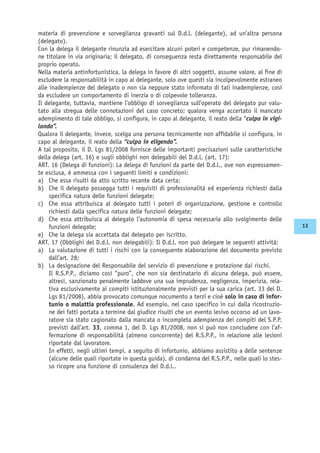materia di prevenzione e sorveglianza gravanti sul D.d.l. (delegante), ad un’altra persona
(delegato).
Con la delega il delegante rinunzia ad esercitare alcuni poteri e competenze, pur rimanendo-
ne titolare in via originaria; il delegato, di conseguenza resta direttamente responsabile del
proprio operato.
Nella materia antinfortunistica, la delega in favore di altri soggetti, assume valore, al fine di
escludere la responsabilità in capo al delegante, solo ove questi sia incolpevolmente estraneo
alle inadempienze del delegato o non sia neppure stato informato di tali inadempienze, così
da escludere un comportamento di inerzia o di colpevole tolleranza.
Il delegante, tuttavia, mantiene l’obbligo di sorveglianza sull’operato del delegato pur valu-
tato alla stregua delle connotazioni del caso concreto; qualora venga accertato il mancato
adempimento di tale obbligo, si configura, in capo al delegante, il reato della “culpa in vigi-
lando”.
Qualora il delegante, invece, scelga una persona tecnicamente non affidabile si configura, in
capo al delegante, il reato della “culpa in eligendo”.
A tal proposito, il D. Lgs 81/2008 fornisce delle importanti precisazioni sulle caratteristiche
della delega (art. 16) e sugli obblighi non delegabili del D.d.l. (art. 17):
ART. 16 (Delega di funzioni): La delega di funzioni da parte del D.d.l., ove non espressamen-
te esclusa, è ammessa con i seguenti limiti e condizioni:
a) Che essa risulti da atto scritto recante data certa;
b) Che il delegato possegga tutti i requisiti di professionalità ed esperienza richiesti dalla
specifica natura delle funzioni delegate;
c) Che essa attribuisca al delegato tutti i poteri di organizzazione, gestione e controllo
richiesti dalla specifica natura delle funzioni delegate;
d) Che essa attribuisca al delegato l’autonomia di spesa necessaria allo svolgimento delle
funzioni delegate;
e) Che la delega sia accettata dal delegato per iscritto.
ART. 17 (Obblighi del D.d.l. non delegabili): Il D.d.l. non può delegare le seguenti attività:
a) La valutazione di tutti i rischi con la conseguente elaborazione del documento previsto
dall’art. 28;
b) La designazione del Responsabile del servizio di prevenzione e protezione dai rischi.
Il R.S.P.P., diciamo così “puro”, che non sia destinatario di alcuna delega, può essere,
altresì, sanzionato penalmente laddove una sua imprudenza, negligenza, imperizia, rela-
tiva esclusivamente ai compiti istituzionalmente previsti per la sua carica (art. 33 del D.
Lgs 81/2008), abbia provocato comunque nocumento a terzi e cioè solo in caso di infor-
tunio o malattia professionale. Ad esempio, nel caso specifico in cui dalla ricostruzio-
ne dei fatti portata a termine dal giudice risulti che un evento lesivo occorso ad un lavo-
ratore sia stato cagionato dalla mancata o incompleta adempienza dei compiti del S.P.P.
previsti dall’art. 33, comma 1, del D. Lgs 81/2008, non si può non concludere con l’af-
fermazione di responsabilità (almeno concorrente) del R.S.P.P., in relazione alle lesioni
riportate dal lavoratore.
In effetti, negli ultimi tempi, a seguito di infortunio, abbiamo assistito a delle sentenze
(alcune delle quali riportate in questa guida), di condanna del R.S.P.P., nelle quali lo stes-
so ricopre una funzione di consulenza del D.d.l..
13
 
