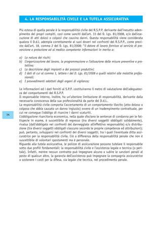 Più estesa di quella penale è la responsabilità civile del R.S.P.P. derivante dall’inesatto adem-
pimento dei propri compiti, così come sanciti dall’art. 33 del D. Lgs. 81/2008, e/o dall’ese-
cuzione di atti dolosi o colposi che causino danni. Questa responsabilità viene considerata
qualora il D.d.l. adempia correttamente ai suoi doveri nei confronti del R.S.P.P., come previ-
sto dall’art. 18, comma 2 del D. Lgs. 81/2008: “il datore di lavoro fornisce al servizio di pre-
venzione e protezione ed al medico competente informazioni in merito a:
a) La natura dei rischi;
b) L’organizzazione del lavoro, la programmazione e l’attuazione delle misure preventive e pro-
tettive;
c) La descrizione degli impianti e dei processi produttivi;
d) I dati di cui al comma 1, lettera r del D. Lgs. 81/2008 e quelli relativi alle malattie profes-
sionali;
e) I provvedimenti adottati dagli organi di vigilanza;
Le informazioni ed i dati forniti al S.P.P. costituiranno il metro di valutazione dell’adeguatez-
za dei comportamenti del R.S.P.P.
Il responsabile interno, inoltre, ha un’ulteriore limitazione di responsabilità, derivante dalla
necessaria conoscenza della sua professionalità da parte del D.d.l..
La responsabilità civile comporta l’accertamento di un comportamento illecito (atto doloso o
colposo che abbia causato un danno ingiusto) ovvero di un inadempimento contrattuale, per
cui ne consegue l’obbligo di risarcire i danni scaturiti.
L’obbligazione risarcitoria economica, nella quale sfociano le sentenze di condanna per le fat-
tispecie in esame, è suscettibile di regresso (tra diversi soggetti obbligati solidalmente),
rivalsa (dall’obbligato nei confronti del danneggiato all’effettivo responsabile) e/o distribu-
zione (tra diversi soggetti obbligati ciascuno secondo le proprie competenze ed attribuzioni);
può, pertanto, svilupparsi nei confronti dei diversi soggetti, tra i quali l’eventuale ditta assi-
curatrice per la responsabilità civile. Ciò a differenza della responsabilità penale che non è
suscettibile di volontari spostamenti ma è personale.
Riguardo alla tutela assicurativa, le polizze di assicurazione possono tutelare il responsabile
sotto due profili fondamentali: la responsabilità civile e l’assistenza legale e tecnica (o peri-
tale). Infatti, mentre nessun contratto può impegnare alcuno a subire le sanzioni penali al
posto di qualcun altro, la garanzia dell’assistenza può impegnare la compagnia assicuratrice
a sostenere i costi per la difesa, sia legale che tecnica, nel procedimento penale.
4. LA RESPONSABILITÀ CIVILE E LA TUTELA ASSICURATIVA
14
 