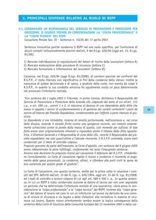 5.1. CONDANNATO UN RESPONSABILE DEL SERVIZIO DI PREVENZIONE E PROTEZIONE PER
OMISSIONE. Il GIUDICE PRENDE IN CONSIDERAZIONE LA “COLPA PROFESSIONALE” E
LA “COLPA TECNICA” DEL RSPP.
Cassazione Penale Sez. IV - Sentenza n. 15226 del 17 aprile 2007
Sentenza innovativa poichè condanna il RSPP nel suo ruolo specifico, per l’omissione di
alcuni compiti istituzionalmente previsti dall’art. 9 del D.Lgs. 626/94 (oggi art. 33, D.Lgs.
81/08):
1) Mancata individuazione (e segnalazione) dei fattori di rischio delle lavorazioni (lettera A)
2) Mancata elaborazione delle procedure di sicurezza (lettera C)
3) Mancata formazione e informazione dei lavoratori (lettera D);
L’assenza, nel D.Lgs. 626/94 (oggi D.Lgs. 81/2008), di sanzioni previste nei confronti del
R.S.P.P., e’ stata ritenuta non significativa ai fini della condanna dello stesso; inoltre la
mancanza di potere decisionale e di spesa, a giudizio della corte, non esenta da colpe il
R.S.P.P., in quanto la sua condotta omissiva ha ugualmente avuto un peso determinante
nel provocare l’infortunio mortale.
“Con sentenza del 1 luglio 2003 il Tribunale, in prima istanza, dichiarava il Responsabile del
Servizio di Prevenzione e Protezione della Azienda USL colpevole del reato di cui all’art. 113
c.p., e art. 589 c.p., commi 1 e 2, in relazione al decesso di una dipendente della ditta che
aveva in appalto i servizi di confezionamento e di gestione dei carrelli contenenti i pasti da
servire all’interno del Presidio Ospedaliero, condannandolo per l’effetto a pena ritenuta di giu-
stizia.
La dipendente si era introdotta, insieme al carrello portavivande, nell’ascensore e, nel corso
della discesa, essendo il carrello finito contro una sporgenza muraria, era rimasta violente-
mente schiacciata contro la parete dalla massa di questo, così morendo per asfissia: di tale
fatto erano stati originariamente chiamati a rispondere anche il titolare della ditta appalta-
trice, il Direttore Generale e il Responsabile di zona della USL, nonchè il Responsabile del pre-
sidio ospedaliero; ma solo quest’ultimo e l’attuale ricorrente, il R.S.P.P. aziendale, erano stati
condannati per il reato di omicidio colposo.
Proposto gravame da parte dell’imputato, la Corte d’appello, con sentenza del 6 giugno 2005
aveva rideterminato la pena inflittagli, confermando nel resto l’impugnata sentenza.
Avverso tale decisione ha proposto ricorso per cassazione il difensore del R.S.P.P., chiedendo-
ne l’annullamento. La Corte di cassazione rigetta il ricorso e condanna il ricorrente al paga-
mento delle spese processuali. Lo condanna, altresì, a rifondere alle parti civili le spese da
loro sostenute per questo grado di giudizio”.
La Corte di Cassazione, con questa sentenza, mette per la prima volta in relazione i com-
piti del SPP, definiti dall’art. 33 del D. Lgs. n. 626/1994, oggi art. 33 del D. Lgs. 81/2008,
ed i reati di omicidio e lesioni colpose di cui agli art. 589 e 590 c. p.. In questa senten-
za, in cui un RSPP è stato condannato assieme al datore di lavoro per non aver segnalato
un pericolo che ha determinato l’infortunio mortale di una lavoratrice, viene presa in con-
siderazione la “colpa professionale” e la “colpa tecnica” del RSPP, insieme alla “colpa gene-
rica” del datore di lavoro nel caso in cui un infortunio sul lavoro sia derivato da una caren-
za di misura di sicurezza e sia legato a delle violazioni alla normativa in materia di sicu-
rezza sul lavoro. Questo nuovo orientamento sembra essere la logica conseguenza della
sentenza della Corte di Giustizia delle Comunità Europee del 15 novembre 2001 e della suc-
5. PRINCIPALI SENTENZE RELATIVE AL RUOLO DI RSPP
15
 