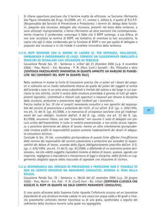 Si ritiene opportuno precisare che il termine esatto da utilizzare, se facciamo riferimento
alla figura introdotta dal D.Lgs. 81/2008, art. 17, comma 1, lettera b, è quello di R.S.P.P.
(Responsabile del Servizio di Prevenzione e Protezione); i termini di: delega delle funzio-
ni, preposto alla sicurezza, delegato alla sicurezza, presenti nel testo della sentenza, o
sono utilizzati impropriamente, o fanno riferimento ad altre mansioni che contemporanea-
mente ricopriva il condannato; comunque il fatto che il RSPP sostenga, a sua difesa, di
non aver accettato la nomina di RSPP, nel tentativo di smontare la tesi accusatoria, fa
capire che egli è stato condannato per la funzione di RSPP e non per quella di delegato o
preposto alla sicurezza e in ciò risiede il carattere innovativo della sentenza.
5.3 IL RSPP RISPONDE CON IL DATORE DI LAVORO SE, PER IMPERIZIA, NEGLIGENZA,
IMPRUDENZA O INOSSERVANZA DI LEGGI, FORNISCE UN SUGGERIMENTO SBAGLIATO O
TRASCURI DI SEGNALARE UNA SITUAZIONE DI PERICOLO.
Cassazione Penale Sez. IV - Sentenza n. 41947 del 21 dicembre 2006 (u.p. 6 novembre
2006) - Pres. Marini – Est. Novarese - P. M. (Parz. Conf.) Iannelli - Ric. Pittarello e altro
(SENTENZA PARZIALMENTE INNOVATIVA IN QUANTO AMMETTE UN MARGINE DI PUNIBI-
LITA’ NEI CONFRONTI DEL RSPP IN QUANTO TALE)
Nella sentenza in esame la Corte di Cassazione precisa che «i poteri ed i doveri dei prepo-
sti si collocano ad un livello radicalmente diverso da quello dei poteri dei soggetti al vertice
dell’azienda e sono in un certo senso subordinati e limitati dal settore e dal luogo in cui eser-
citano le loro attività, sicché il vertice della struttura piramidale è garante di tutti gli adem-
pimenti legislativi, contrattuali e ritenuti solo opportuni o necessari per attuare la disciplina
della sicurezza, protezione e prevenzione degli incidenti per i lavoratori».
Precisa inoltre la Sez. IV che «i compiti meramente consultivi e non operativi del responsa-
bile del servizio di prevenzione e protezione dai rischi, di cui all’art. 8 D. Lgs. n. 626/1994,
ora art. 31 del D. Lgs. 81/2008, e la mancanza di un’espressa sanzione circa gli inadempi-
menti dei suoi obblighi, risultanti dall’art. 9 del D. Lgs. citato, ora art. 33 del D. Lgs.
81/2008, assumono rilievo, ove tale ‘‘consulente’’ non assuma il ruolo di delegato con pro-
cura scritta dell’imprenditore in tutta la materia prevenzionale, e non esista alcuna ingeren-
za o posizione dominante del datore di lavoro; mentre un altro orientamento giurispruden-
ziale rinviene profili di responsabilità qualora esistano inadempimenti dei doveri di adegua-
ta consulenza tecnica».
Conclude la Sez. IV che, «consolidata giurisprudenza di questa Corte afferma l’insufficienza
della nomina del responsabile del servizio prevenzione e protezione per escludere la respon-
sabilità dei datore di lavoro, essendo detta figura obbligatoriamente prescritta dall’art. 8 D.
Lgs. n. 626/1994, ora art. 31 del D. Lgs. 81/2008, e difettando di un autonomo potere deci-
sionale», ma che «detto soggetto risponderà insieme al datore di lavoro, qualora, agendo con
imperizia, negligenza o imprudenza o inosservanza di leggi e discipline, abbia fornito un sug-
gerimento sbagliato oppure abbia trascurato di segnalare una situazione di rischio».
5.4 IL RESPONSABILE DEL SERVIZIO DI PREVENZIONE E PROTEZIONE NON E’ PUNIBILE SE
NON HA COMPITI OPERATIVI MA MERAMENTE CONSULTIVI. RITORNA IL TEMA DELLA
DELEGA.
Cassazione Penale Sez. IV - Sentenza n. 38430 del 22 novembre 2006 (u.p. 20 giugno
2006) - Pres. Marini – Est. Foti - P. M. (Conf) Ferri - Ric. Gilioli (SENTENZA CLASSICA CHE
ASSOLVE IL RSPP IN QUANTO HA SOLO COMPITI MERAMENTE CONSULTIVI)
Il caso posto all’esame della Suprema Corte riguarda l’infortunio occorso ad un lavoratore
dipendente di una struttura termale caduto in una vasca con acqua calda a 90 gradi e rima-
sto gravemente ustionato mentre transitava su di una grata, sprofondata a seguito del
cedimento della struttura muraria sulla quale era appoggiata.
17
 