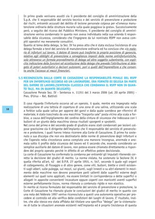 In primo grado venivano assolti sia il presidente del consiglio di amministrazione della
S.p.A. che il responsabile del servizio tecnico e del servizio di prevenzione e protezione
dai rischi, entrambi accusati del delitto di lesione personale colposa per «l’omessa manu-
tenzione ordinaria della struttura muraria sulla quale poggiava la grata». Successivamente
però, a seguito del ricorso del Pubblico Ministero, il presidente del consiglio di ammini-
strazione veniva condannato in quanto non aveva individuato nella sua azienda il respon-
sabile della sicurezza, considerato che l’ingegnere da lui nominato RSPP non aveva com-
piti operativi ma meramente consultivi.
Quanto al tema della delega, la Sez. IV ha preso atto che è stata esclusa l’esistenza di una
delega formale a terzi del servizio di manutenzione ordinaria ed ha concluso che «in mate-
ria di infortuni sul lavoro, il datore di lavoro può trasferire la propria posizione di garanzia,
relativa agli obblighi di prevenzione e sorveglianza imposti dalle norme antinfortunistiche,
solo attraverso un formale provvedimento di delega ad altro soggetto subentrante, con espli-
cita indicazione delle funzioni ed accettazione della delega che preveda l’attribuzione al dele-
gato di poteri autoritativi e decisori autonomi, pari a quelli dell’imprenditore e che consen-
ta anche l’accesso ai mezzi finanziari.
5.5 RICONOSCIUTA DALLA CORTE DI CASSAZIONE LA RESPONSABILITÀ PENALE DEL RSPP
PER UN INFORTUNIO OCCORSO AD UN LAVORATORE. ERA FORNITO DI DELEGA DA PARTE
DEL DATORE DI LAVORO.(SENTENZA CLASSICA CHE CONDANNA IL RSPP NON IN QUAN-
TO TALE, MA IN QUANTO DELEGATO)
Cassazione Penale Sez. IV - Sentenza n. 11351 del 3 marzo 2006 (ud. 20 aprile 2005) -
Pres. D’Urso – Rel. Battisti
Il caso riguarda l’infortunio occorso ad un operaio, il quale, mentre era impegnato nella
realizzazione di una tettoia di copertura di una zona di una salina, utilizzando una scala
a forbice sulla quale saliva per apporre dei ganci e dalla quale scendeva per rifornirsi di
materiale, è stato trascinato da una macchina “trasporta sale” posta vicino alla scala a for-
bice, a causa dell’impigliamento del cordino della cintura di sicurezza che indossava con i
bulloni di un giunto della macchina stessa risultati sporgenti e sprotetti.
Nel corso del primo e del secondo grado di giudizio erano stati condannati per lesioni col-
pose gravissime sia il dirigente dell’impianto che il responsabile del servizio di prevenzio-
ne e protezione, i quali hanno inteso ricorrere alla Corte di Cassazione. Il primo ha soste-
nuto a sua discolpa che non era destinatario delle norme di prevenzione degli infortuni e
che l’operaio nella circostanza aveva compiuto una manovra incongrua, anormale e ano-
mala sotto il profilo della sicurezza del lavoro ed il secondo che, essendo considerato un
semplice ausiliario del datore di lavoro, non poteva essere chiamato direttamente a rispon-
dere del proprio operato perché in difetto di un effettivo potere decisionale.
La corte di Cassazione ha confermato la condanna per entrambi gli imputati ritenendo cor-
retta la decisione dei giudici di merito. La norma violata, ha sostenuto la Sezione IV, è
quella riferita all’art. 42 del D.P.R. 27 aprile 1955, n. 547, secondo il quale «gli organi
di collegamento, di fissaggio o di altro genere, come viti, bulloni, biette e simili esisten-
ti sugli alberi, sulle pulegge, sui mozzi, sui giunti, sugli innesti o su altri elementi in movi-
mento delle macchine non devono presentare parti salienti dalle superfici esterne degli
elementi sui quali sono applicati, ma essere limitati in corrispondenza a dette superfici o
allogati in apposite convenienti incavature oppure coperti con manicotti aventi superfici
esterne perfettamente lisce», norma ritenuta a contenuto rigido e non elastico.
In merito al ricorso formulato dal responsabile del servizio di prevenzione e protezione, la
Corte di Cassazione ha ritenuto giuste le conclusioni dei giudici di merito in quanto con
una nota del febbraio 1997 veniva riconosciuto a questi una autonomia operativa per pro-
cedere al controllo ed alla verifica delle condizioni dei luoghi di lavoro. E’ risultato, inol-
tre, che allo stesso era stata affidata dal titolare una specifica “delega” per la sistemazio-
ne di tutte le situazioni anomale esistenti nell’impianto ed è proprio l’esistenza di questa
18
 