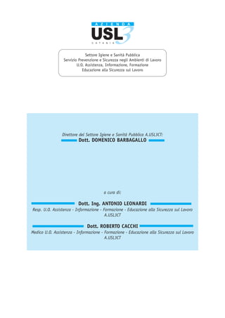 Direttore del Settore Igiene e Sanità Pubblica A.USL3CT:
Dott. DOMENICO BARBAGALLO
Settore Igiene e Sanità Pubblica
Servizio Prevenzione e Sicurezza negli Ambienti di Lavoro
U.O. Assistenza, Informazione, Formazione
Educazione alla Sicurezza sul Lavoro
a cura di:
Dott. Ing. ANTONIO LEONARDI
Resp. U.O. Assistenza - Informazione - Formazione - Educazione alla Sicurezza sul Lavoro
A.USL3CT
Dott. ROBERTO CACCHI
Medico U.O. Assistenza - Informazione - Formazione - Educazione alla Sicurezza sul Lavoro
A.USL3CT
 