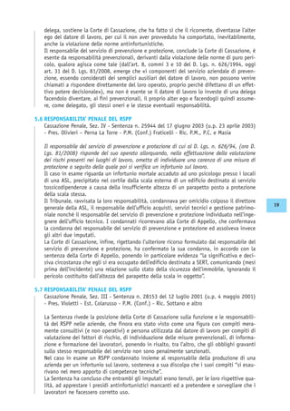 delega, sostiene la Corte di Cassazione, che ha fatto sì che il ricorrente, diventasse l’alter
ego del datore di lavoro, per cui il non aver provveduto ha comportato, inevitabilmente,
anche la violazione delle norme antinfortunistiche.
Il responsabile del servizio di prevenzione e protezione, conclude la Corte di Cassazione, è
esente da responsabilità prevenzionali, derivanti dalla violazione delle norme di puro peri-
colo, qualora agisca come tale (dall’art. 8, commi 3 e 10 del D. Lgs. n. 626/1994, oggi
art. 31 del D. Lgs. 81/2008, emerge che «i componenti del servizio aziendale di preven-
zione, essendo considerati dei semplici ausiliari del datore di lavoro, non possono venire
chiamati a rispondere direttamente del loro operato, proprio perché difettano di un effet-
tivo potere decisionale»), ma non è esente se il datore di lavoro lo investe di una delega
facendolo diventare, ai fini prevenzionali, il proprio alter ego e facendogli quindi assume-
re, come delegato, gli stessi oneri e le stesse eventuali responsabilità.
5.6 RESPONSABILITA’ PENALE DEL RSPP
Cassazione Penale, Sez. IV - Sentenza n. 25944 del 17 giugno 2003 (u.p. 23 aprile 2003)
- Pres. Olivieri – Perna La Torre - P.M. (Conf.) Fraticelli - Ric. P.M., P.C. e Masia
Il responsabile del servizio di prevenzione e protezione di cui al D. Lgs. n. 626/94, (ora D.
Lgs. 81/2008) risponde del suo operato allorquando, nella effettuazione della valutazione
dei rischi presenti nei luoghi di lavoro, ometta di individuare una carenza di una misura di
protezione a seguito della quale poi si verifica un infortunio sul lavoro.
Il caso in esame riguarda un infortunio mortale accaduto ad uno psicologo presso i locali
di una ASL, precipitato nel cortile dalla scala esterna di un edificio destinato al servizio
tossicodipendenze a causa della insufficiente altezza di un parapetto posto a protezione
della scala stessa.
Il Tribunale, ravvisata la loro responsabilità, condannava per omicidio colposo il direttore
generale della ASL, il responsabile dell’ufficio acquisti, servizi tecnici e gestione patrimo-
niale nonché il responsabile del servizio di prevenzione e protezione individuato nell’inge-
gnere dell’ufficio tecnico. I condannati ricorrevano alla Corte di Appello, che confermava
la condanna del responsabile del servizio di prevenzione e protezione ed assolveva invece
gli altri due imputati.
La Corte di Cassazione, infine, rigettando l’ulteriore ricorso formulato dal responsabile del
servizio di prevenzione e protezione, ha confermato la sua condanna, in accordo con la
sentenza della Corte di Appello, ponendo in particolare evidenza “la significativa e deci-
siva circostanza che egli si era occupato dell’edificio destinato a SERT, comunicando (mesi
prima dell’incidente) una relazione sullo stato della sicurezza dell’immobile, ignorando il
pericolo costituito dall’altezza del parapetto della scala in oggetto”.
5.7 RESPONSABILITA’ PENALE DEL RSPP
Cassazione Penale, Sez. III - Sentenza n. 28153 del 12 luglio 2001 (u.p. 4 maggio 2001)
- Pres. Violetti - Est. Colarusso - P.M. (Conf.) - Ric. Sottano e altro
La Sentenza rivede la posizione della Corte di Cassazione sulla funzione e le responsabili-
tà del RSPP nelle aziende, che finora era stato visto come una figura con compiti mera-
mente consultivi (e non operativi) e persona utilizzata dal datore di lavoro per compiti di
valutazione dei fattori di rischio, di individuazione delle misure prevenzionali, di informa-
zione e formazione dei lavoratori, ponendo in risalto, tra l’altro, che gli obblighi gravanti
sullo stesso responsabile del servizio non sono penalmente sanzionati.
Nel caso in esame un RSPP condannato insieme al responsabile della produzione di una
azienda per un infortunio sul lavoro, sosteneva a sua discolpa che i suoi compiti “si esau-
rivano nel mero apporto di competenze tecniche”.
La Sentenza ha concluso che entrambi gli imputati erano tenuti, per le loro rispettive qua-
lità, ad apprestare i presidi antinfortunistici mancanti ed a pretendere e sorvegliare che i
lavoratori ne facessero corretto uso.
19
 