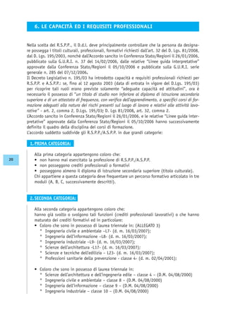 Nella scelta del R.S.P.P., il D.d.l. deve principalmente controllare che la persona da designa-
re possegga i titoli culturali, professionali, formativi richiesti dall’art. 32 del D. Lgs. 81/2008,
dal D. Lgs. 195/2003, nonché dall’Accordo sancito in Conferenza Stato/Regioni il 26/01/2006,
pubblicato sulla G.U.R.I. n. 37 del 14/02/2006, dalle relative “Linee guida interpretative”
approvate dalla Conferenza Stato/Regioni il 05/10/2006 e pubblicate sulla G.U.R.I. serie
generale n. 285 del 07/12/2006.
Il Decreto Legislativo n. 195/03 ha introdotto capacità e requisiti professionali richiesti per
R.S.P.P. e A.S.P.P.: se, fino al 12 agosto 2003 (data di entrata in vigore del D.Lgs. 195/03)
per ricoprire tali ruoli erano previste solamente “adeguate capacità ed attitudini”, ora è
necessario il possesso di “un titolo di studio non inferiore al diploma di istruzione secondaria
superiore e di un attestato di frequenza, con verifica dell’apprendimento, a specifici corsi di for-
mazione adeguati alla natura dei rischi presenti sul luogo di lavoro e relativi alle attività lavo-
rative” - art. 2, comma 2, D.Lgs. 195/03; D. Lgs 81/2008, art. 32, comma 2.
L’Accordo sancito in Conferenza Stato/Regioni il 26/01/2006, e le relative “Linee guida inter-
pretative” approvate dalla Conferenza Stato/Regioni il 05/10/2006 hanno successivamente
definito il quadro della disciplina dei corsi di formazione.
L’accordo suddetto suddivide gli R.S.P.P./A.S.P.P. in due grandi categorie:
1. PRIMA CATEGORIA:
Alla prima categoria appartengono coloro che:
• non hanno mai esercitato la professione di R.S.P.P./A.S.P.P.
• non posseggono crediti professionali o formativi
• posseggono almeno il diploma di istruzione secondaria superiore (titolo culturale).
Chi appartiene a questa categoria deve frequentare un percorso formativo articolato in tre
moduli (A, B, C, successivamente descritti).
2. SECONDA CATEGORIA:
Alla seconda categoria appartengono coloro che:
hanno già svolto o svolgono tali funzioni (crediti professionali lavorativi) o che hanno
maturato dei crediti formativi ed in particolare:
• Coloro che sono in possesso di laurea triennale in: (ALLEGATO 3)
° Ingegneria civile e ambientale –L7- (d. m. 16/03/2007);
° Ingegneria dell’informazione –L8- (d. m. 16/03/2007);
° Ingegneria industriale –L9- (d. m. 16/03/2007);
° Scienze dell’architettura -L17- (d. m. 16/03/2007);
° Scienze e tecniche dell’edilizia – L23- (d. m. 16/03/2007);
° Professioni sanitarie della prevenzione - classe 4- (d. m. 02/04/2001);
• Coloro che sono in possesso di laurea triennale in:
° Scienze dell’architettura e dell’ingegneria edile – classe 4 – (D.M. 04/08/2000)
° Ingegneria civile e ambientale – classe 8 – (D.M. 04/08/2000)
° Ingegneria dell’informazione – classe 9 – (D.M. 04/08/2000)
° Ingegneria industriale – classe 10 – (D.M. 04/08/2000)
6. LE CAPACITÀ ED I REQUISITI PROFESSIONALI
20
 