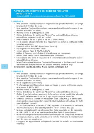 7.1 MODULO A:
° Deve prevedere l’individuazione di un responsabile del progetto formativo, che svolge
le funzioni di Direttore del corso;
° Deve prevedere l’impiego di docenti con esperienza almeno biennale in materia di pre-
venzione e sicurezza sul lavoro;
° Massimo numero di partecipanti: 30 unità;
° Obbligo della tenuta del registro dei “discenti” da parte del Direttore del corso;
° corso di base, propedeutico agli altri moduli;
° durata: ventotto ore più la quota di ore per la verifica finale;
° non è soggetto ad aggiornamento; è da frequentarsi una tantum e costituisce credito
formativo permanente;
° divieto di utilizzo della FAD (formazione a distanza);
° uguale per tutti i Macrosettori Ateco;
° comune alle due figure di R.S.P.P./A.S.P.P.;
° obbligo di frequenza non inferiore al 90% del monte ore complessivo;
° verifica finale tramite test di accertamento delle conoscenze;
° l’elaborazione delle prove di valutazione è di competenza del Gruppo Docente suppor-
tato dal Direttore del corso;
° la certificazione deve contenere l’attestato di frequenza e la dichiarazione di idoneità
(se riscontrata) alla prosecuzione del percorso formativo (moduli B e C);
Gli argomenti oggetto del modulo A sono elencati nell’allegato 1.1
7.2 MODULO B:
° Deve prevedere l’individuazione di un responsabile del progetto formativo, che svolge
le funzioni di Direttore del corso;
° Deve prevedere l’impiego di docenti con esperienza almeno biennale in materia di pre-
venzione e sicurezza sul lavoro;
° Non è propedeutico al modulo C;
° Va effettuato per ogni Macrosettore Ateco per il quale si assume o si intende assume-
re la nomina di RSPP o ASPP;
° Massimo numero di partecipanti: 30 unità;
° Obbligo della tenuta del registro dei “discenti” da parte del Direttore del corso;
° Modulo di specializzazione, rappresenta la formazione tecnica specialistica adeguata
alla specificità lavorativa e di rischio di ogni singolo comparto produttivo;
° contenuto variabile a seconda dei macrosettori ateco (ALLEGATO 2) di attività consi-
derati; esistono nove macrosettori ateco individuati sulla base dell’analogia dei rischi
presenti nei vari comparti.
° La classificazione Ateco, utilizzata dall’ISTAT, rappresenta il recepimento in Italia della
classificazione europea delle attività produttive “Nace” adottata dalla CEE.
° la durata varia dalle dodici ore del macrosettore 9 alle sessantotto ore del macrosetto-
re 5 (ALLEGATO 2), più le ore previste per la verifica finale di apprendimento;
° le ore utilizzate per le verifiche intermedie sono comprese nel computo del monte ore
complessivo del corso, quelle utilizzate per le verifiche finali sono da intendersi al di
fuori del monte ore complessivo;
° è soggetto ad aggiornamento quinquennale (secondo le modalità successivamente
descritte);
7. PROGRAMMA DIDATTICO DEI PERCORSI FORMATIVI
MODULI A, B, C
(D.Lgs. 81/2008, Art. 3, Comma 2; Accordo Governo/Regioni del 26/01/2006)
22
 