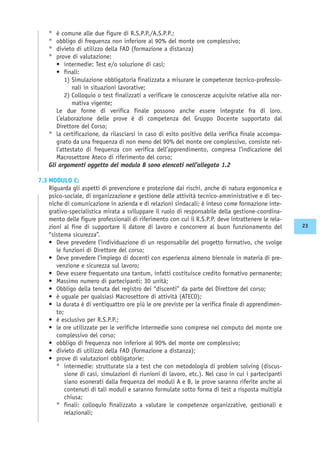 ° è comune alle due figure di R.S.P.P./A.S.P.P.;
° obbligo di frequenza non inferiore al 90% del monte ore complessivo;
° divieto di utilizzo della FAD (formazione a distanza)
° prove di valutazione:
• intermedie: Test e/o soluzione di casi;
• finali:
1) Simulazione obbligatoria finalizzata a misurare le competenze tecnico-professio-
nali in situazioni lavorative;
2) Colloquio o test finalizzati a verificare le conoscenze acquisite relative alla nor-
mativa vigente;
Le due forme di verifica finale possono anche essere integrate fra di loro.
L’elaborazione delle prove è di competenza del Gruppo Docente supportato dal
Direttore del Corso;
° la certificazione, da rilasciarsi in caso di esito positivo della verifica finale accompa-
gnato da una frequenza di non meno del 90% del monte ore complessivo, consiste nel-
l’attestato di frequenza con verifica dell’apprendimento, compresa l’indicazione del
Macrosettore Ateco di riferimento del corso;
Gli argomenti oggetto del modulo B sono elencati nell’allegato 1.2
7.3 MODULO C:
Riguarda gli aspetti di prevenzione e protezione dai rischi, anche di natura ergonomica e
psico-sociale, di organizzazione e gestione delle attività tecnico-amministrative e di tec-
niche di comunicazione in azienda e di relazioni sindacali; è inteso come formazione inte-
grativo-specialistica mirata a sviluppare il ruolo di responsabile della gestione-coordina-
mento delle figure professionali di riferimento con cui il R.S.P.P. deve intrattenere le rela-
zioni al fine di supportare il datore di lavoro e concorrere al buon funzionamento del
“sistema sicurezza”.
• Deve prevedere l’individuazione di un responsabile del progetto formativo, che svolge
le funzioni di Direttore del corso;
• Deve prevedere l’impiego di docenti con esperienza almeno biennale in materia di pre-
venzione e sicurezza sul lavoro;
• Deve essere frequentato una tantum, infatti costituisce credito formativo permanente;
• Massimo numero di partecipanti: 30 unità;
• Obbligo della tenuta del registro dei “discenti” da parte del Direttore del corso;
• è uguale per qualsiasi Macrosettore di attività (ATECO);
• la durata è di ventiquattro ore più le ore previste per la verifica finale di apprendimen-
to;
• è esclusivo per R.S.P.P.;
• le ore utilizzate per le verifiche intermedie sono comprese nel computo del monte ore
complessivo del corso;
• obbligo di frequenza non inferiore al 90% del monte ore complessivo;
• divieto di utilizzo della FAD (formazione a distanza);
• prove di valutazioni obbligatorie:
° intermedie: strutturate sia a test che con metodologia di problem solving (discus-
sione di casi, simulazioni di riunioni di lavoro, etc.). Nel caso in cui i partecipanti
siano esonerati dalla frequenza dei moduli A e B, le prove saranno riferite anche ai
contenuti di tali moduli e saranno formulate sotto forma di test a risposta multipla
chiusa;
° finali: colloquio finalizzato a valutare le competenze organizzative, gestionali e
relazionali;
23
 