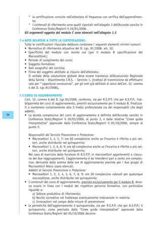 ° la certificazione consiste nell’attestato di frequenza con verifica dell’apprendimen-
to;
° i contenuti di riferimento sono quelli riportati nell’allegato 3 dell’Accordo sancito in
Conferenza Stato/Regioni il 26/01/2006.
Gli argomenti oggetto del modulo C sono elencati nell’allegato 1.3
7.4 NOTE RELATIVE A TUTTE LE CERTIFICAZIONI:
Tutte le certificazioni rilasciate debbono contenere i seguenti elementi minimi comuni:
• Normativa di riferimento attuativa del D. Lgs. 81/2008, art. 32;
• Specificità del modulo con monte ore (per il modulo B specificazione del
Macrosettore);
• Periodo di svolgimento del corso;
• Soggetto formatore;
• Dati anagrafici del corsista;
• Firma del soggetto abilitato al rilascio dell’attestato;
Il verbale della valutazione globale deve essere trasmesso all’Assessorato Regionale
della Sanità – Dipartimento I.R.S. – Servizio 1. (trattasi di trasmissione da effettuarsi
solo per “ opportuna conoscenza”, per gli enti già abilitati ai sensi dell’art. 32, comma
4 del D. Lgs 81/2008).
7.5 CORSI DI AGGIORNAMENTO
L’art. 32, comma 6 del D. Lgs 81/2008, conferma, sia per R.S.P.P. che per A.S.P.P., l’ob-
bligaorietà dei corsi di aggiornamento, previsti esclusivamente per il modulo B, finalizza-
ti a mantenere costantemente alto il livello professionale sia dei responsabili che degli
addetti.
• La durata complessiva dei corsi di aggiornamento è definita dall’Accordo sancito in
Conferenza Stato/Regioni il 26/01/2006, al punto 3, e dalle relative “Linee guida
interpretative” approvate dalla Conferenza Stato/Regioni il 05/10/2006, sempre al
punto 3:
Responsabili del Servizio Prevenzione e Protezione:
• Macrosettori 3, 4, 5, 7: ore 60 complessive anche se l’incarico è riferito a più set-
tori, anche distribuite nel quinquennio;
• Macrosettori 1, 2, 6, 8, 9: ore 40 complessive anche se l’incarico è riferito a più set-
tori, anche distribuite nel quinquennio;
Nel caso di esercizio della funzione di R.S.P.P. in macrosettori appartenenti a ciascu-
no dei due raggruppamenti, l’aggiornamento è da intendersi pari a cento ore comples-
sive, derivante dalla somma delle ore di aggiornamento previste per i due gruppi di
Macrosettori Ateco sopra elencati.
Addetti al Servizio Prevenzione e Protezione:
• Macrosettori 1, 2, 3, 4, 5, 6, 7, 8, 9: ore 28 complessive valevoli per qualunque
macrosettore, anche distribuite nel quinquennio;
• I contenuti del corso di aggiornamento, previsto esclusivamente per il modulo B, devo-
no essere in linea con i moduli del rispettivo percorso formativo, con particolare
riguardo a:
a) Settore produttivo di riferimento;
b) Novità normative nel frattempo eventualmente intervenute in materia;
c) Innovazioni nel campo delle misure di prevenzione;
• la periodicità dell’aggiornamento è quinquennale, sia per R.S.P.P. che per A.S.P.P.; il
quinquennio, come precisato dalle “Linee guida interpretative” approvate dalla
Conferenza Stato/Regioni del 05/10/2006 decorre:
24
 