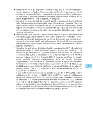 • Per coloro che hanno già frequentato il modulo B, dalla data di conclusione dello stes-
so; cioè dovranno completare l’aggiornamento previsto entro il quinquennio, ma nel
suo decorso non sono obbligati a conseguire alcun attestato specifico di aggiornamen-
to, né parziale (il quinto del monte ore complessivo d’aggiornamento relativo ai macro-
settori d’apparteneneza – vedi in seguito), né completo.
• Per coloro che sono esonerati dal modulo B poiché in possesso di diploma di laurea
utile, dalla data di conseguimento della stessa; cioè dovranno completare l’aggiorna-
mento previsto entro il quinquennio, ma nel suo decorso non sono obbligati a con-
seguire alcun attestato specifico di aggiornamento, né parziale (il quinto del monte
ore complessivo d’aggiornamento relativo ai macrosettori d’apparteneneza – vedi in
seguito), né completo.
• Per coloro che hanno effettuato l’aggiornamento previsto, in quanto possono usufruire
dell’esonero, dalla data di conclusione dello stesso; cioè dovranno completare l’aggior-
namento previsto entro il quinquennio, ma nel suo decorso non sono obbligati a con-
seguire alcun attestato specifico di aggiornamento, né parziale (il quinto del monte
ore complessivo d’aggiornamento relativo ai macrosettori d’apparteneneza – vedi in
seguito), né completo.
• Per coloro che usufruiscono degli esoneri dalla frequenza dei moduli A e B, sulla base
del riconoscimento di crediti professionali pregressi, a partire dal 14/02/2007; cioè
devono aver già svolto entro il 14/02/2008 almeno il 20% del monte ore complessivo
d’aggiornamento relativo ai macrosettori in cui si sta svolgendo l’incarico di R.S.P.P. e
dovranno svolgere entro il 2012 il restante 80%. Va comunque specificato che è ovvia-
mente possibile effettuare l’aggiornamento anche in un’unica soluzione.
L’aggiornamento, così come tutte le competenze acquisite a seguito delle attività di
formazione nei confronti dei componenti del servizio interno di cui all’art. 32 del D. Lgs.
81/2008 devono essere registrate sul libretto formativo del cittadino di cui all’art. 2,
comma 1, lettera I, del D. Lgs. 10/09/2003 n. 276 e successive modificazioni (D. Lgs.
81/2008, art. 32, comma 7.
I corsi di formazione già realizzati nel periodo compreso tra il 29/07/2003 (data di
pubblicazione del D. Lgs. 195/2003) ed il 14/02/2006 (data di pubblicazione
dell’Accordo Governo/Regioni del 26/01/2006) possono essere considerati validi a tutti
gli effetti solo se le Regioni e le Province Autonome li riconosceranno tali, a patto che
siano stati erogati da soggetti formatori che possedevano al momento dell’erogazione
del corso le caratteristiche previste dall’Accordo Governo/Regioni, e che possono dimo-
strare, a posteriori, di aver rispettato i contenuti e i requisiti organizzativi (ore, mate-
rie, metodologie di insegnamento/apprendimento, etc.) ivi previsti.
25
 