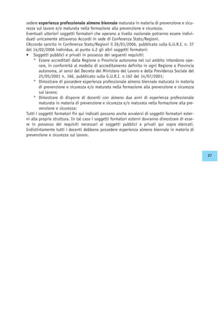 sedere esperienza professionale almeno biennale maturata in materia di prevenzione e sicu-
rezza sul lavoro e/o maturata nella formazione alla prevenzione e sicurezza.
Eventuali ulteriori soggetti formatori che operano a livello nazionale potranno essere indivi-
duati unicamente attraverso Accordi in sede di Conferenza Stato/Regioni.
L’Accordo sancito in Conferenza Stato/Regioni il 26/01/2006, pubblicato sulla G.U.R.I. n. 37
del 14/02/2006 individua, al punto 4.2 gli altri soggetti formatori:
• Soggetti pubblici e privati in possesso dei seguenti requisiti:
° Essere accreditati dalla Regione o Provincia autonoma nel cui ambito intendono ope-
rare, in conformità al modello di accreditamento definito in ogni Regione o Provincia
autonoma, ai sensi del Decreto del Ministero del Lavoro e della Previdenza Sociale del
25/05/2001 n. 166, pubblicato sulla G.U.R.I. n.162 del 14/07/2001;
° Dimostrare di possedere esperienza professionale almeno biennale maturata in materia
di prevenzione e sicurezza e/o maturata nella formazione alla prevenzione e sicurezza
sul lavoro;
° Dimostrare di disporre di docenti con almeno due anni di esperienza professionale
maturata in materia di prevenzione e sicurezza e/o maturata nella formazione alla pre-
venzione e sicurezza;
Tutti i soggetti formatori fin qui indicati possono anche avvalersi di soggetti formatori ester-
ni alla propria struttura. In tal caso i soggetti formatori esterni dovranno dimostrare di esse-
re in possesso dei requisiti necessari ai soggetti pubblici e privati qui sopra elencati.
Indistintamente tutti i docenti debbono possedere esperienza almeno biennale in materia di
prevenzione e sicurezza sul lavoro.
27
 