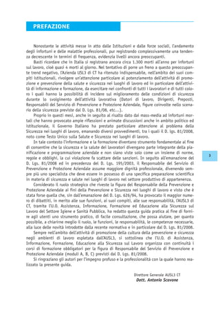 Nonostante le attività messe in atto dalle Istituzioni e dalle forze sociali, l’andamento
degli infortuni e delle malattie professionali, pur registrando complessivamente una tenden-
za decrescente in termini di frequenza, evidenzia livelli ancora preoccupanti.
Basti ricordare che in Italia si registrano ancora circa 1.300 morti all’anno per infortuni
sul lavoro, cioè quasi 4 morti al giorno. Nel tentativo di porre un freno a questo preoccupan-
te trend negativo, l’Azienda USL3 di CT ha ritenuto indispensabile, nell’ambito dei suoi com-
piti istituzionali, rivolgere un’attenzione particolare al potenziamento dell’attività di promo-
zione e prevenzione della salute e sicurezza nei luoghi di lavoro ed in particolare dell’attivi-
tà di informazione e formazione, da esercitare nei confronti di tutti i lavoratori e di tutti colo-
ro i quali hanno la possibilità di incidere sul miglioramento delle condizioni di sicurezza
durante lo svolgimento dell’attività lavorativa (Datori di lavoro, Dirigenti, Preposti,
Responsabili del Servizio di Prevenzione e Protezione Aziendale, figure coinvolte nello scena-
rio della sicurezza previste dal D. Lgs. 81/08, etc…).
Proprio in questi mesi, anche in seguito al risalto dato dai mass-media ad infortuni mor-
tali che hanno provocato ampie riflessioni e animate discussioni anche in ambito politico ed
istituzionale, il Governo Italiano ha prestato particolare attenzione al problema della
Sicurezza nei luoghi di lavoro, emanando diversi provvedimenti, tra i quali il D. lgs. 81/2008,
noto come Testo Unico sulla Salute e Sicurezza nei luoghi di lavoro.
In tale contesto l’informazione e la formazione diventano strumento fondamentale al fine
di consentire che la sicurezza e la salute dei lavoratori divengano parte integrante della pia-
nificazione e programmazione aziendale e non siano viste solo come un insieme di norme,
regole e obblighi, la cui violazione fa scattare delle sanzioni. In seguito all’emanazione del
D. Lgs. 81/2008 ed in precedenza del D. Lgs. 195/2003, il Responsabile del Servizio di
Prevenzione e Protezione Aziendale assume maggiore dignità professionale, divenendo sem-
pre più uno specialista che deve essere in possesso di una specifica preparazione scientifica
in materia di sicurezza e salute nei luoghi di lavoro nel settore produttivo di appartenenza.
Considerato il ruolo strategico che riveste la figura del Responsabile della Prevenzione e
Protezione Aziendale ai fini della Prevenzione e Sicurezza nei luoghi di lavoro e visto che è
stata forse quella che, sin dall’emanazione del D. Lgs. 626/94, ha provocato il maggior nume-
ro di dibattiti, in merito alle sue funzioni, ai suoi compiti, alle sue responsabilità, l’AUSL3 di
CT, tramite l’U.O. Assistenza, Informazione, Formazione ed Educazione alla Sicurezza sul
Lavoro del Settore Igiene e Sanità Pubblica, ha redatto questa guida pratica al fine di forni-
re agli utenti uno strumento pratico, di facile consultazione, che possa aiutare, per quanto
possibile, a chiarirne meglio il ruolo, le funzioni, le responsabilità, le competenze necessarie,
alla luce delle novità introdotte dalla recente normativa e in particolare dal D. Lgs. 81/2008.
Sempre nell’ambito dell’attività di promozione della cultura della prevenzione e sicurezza
negli ambienti di lavoro espletata dall’AUSL3, si sottolinea che l’U.O. di Assistenza,
Informazione, Formazione, Educazione alla Sicurezza sul Lavoro organizza con continuità i
corsi di formazione obbligatori per la figura di Responsabile del Servizio di Prevenzione e
Protezione Aziendale (moduli A, B, C) previsti dal D. Lgs. 81/2008.
Si ringraziano gli autori per l’impegno profuso e la professionalità con la quale hanno rea-
lizzato la presente guida.
PREFAZIONE
Direttore Generale AUSL3 CT
Dott. Antonio Scavone
3
 