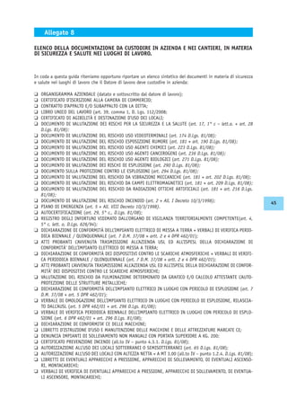 In coda a questa guida riteniamo opportuno riportare un elenco sintetico dei documenti in materia di sicurezza
e salute nei luoghi di lavoro che il Datore di lavoro deve custodire in azienda:
K ORGANIGRAMMA AZIENDALE (datato e sottoscritto dal datore di lavoro);
K CERTIFICATO D’ISCRIZIONE ALLA CAMERA DI COMMERCIO;
K CONTRATTO D’APPALTO E/O SUBAPPALTO CON LA DITTA;
K LIBRO UNICO DEL LAVORO (art. 39, comma 1, D. Lgs. 112/2008;
K CERTIFICATO DI AGIBILITÀ E DESTINAZIONE D’USO DEI LOCALI;
K DOCUMENTO DI VALUTAZIONE DEI RISCHI PER LA SICUREZZA E LA SALUTE (art. 17, 1° c – lett.a. + art. 28
D.Lgs. 81/08):
K DOCUMENTO DI VALUTAZIONE DEL RISCHIO USO VIDEOTERMINALI (art. 174 D.Lgs. 81/08);
K DOCUMENTO DI VALUTAZIONE DEL RISCHIO ESPOSIZIONE RUMORE (art. 181 + art. 190 D.Lgs. 81/08);
K DOCUMENTO DI VALUTAZIONE DEL RISCHIO USO AGENTI CHIMICI (art. 223 D.Lgs. 81/08);
K DOCUMENTO DI VALUTAZIONE DEL RISCHIO USO AGENTI CANCEROGENI (art. 236 D.Lgs. 81/08);
K DOCUMENTO DI VALUTAZIONE DEL RISCHIO USO AGENTI BIOLOGICI (art. 271 D.Lgs. 81/08);
K DOCUMENTO DI VALUTAZIONE DEI RISCHI DI ESPLOSIONE (art. 290 D.Lgs. 81/08);
K DOCUMENTO SULLA PROTEZIONE CONTRO LE ESPLOSIONI (art. 294 D.Lgs. 81/08);
K DOCUMENTO DI VALUTAZIONE DEL RISCHIO DA VIBRAZIONI MECCANICHE (art. 181 + art. 202 D.Lgs. 81/08);
K DOCUMENTO DI VALUTAZIONE DEL RISCHIO DA CAMPI ELETTROMAGNETICI (art. 181 + art. 209 D.Lgs. 81/08);
K DOCUMENTO DI VALUTAZIONE DEL RISCHIO DA RADIAZIONI OTTICHE ARTIFICIALI (art. 181 + art. 216 D.Lgs.
81/08);
K DOCUMENTO DI VALUTAZIONE DEL RISCHIO INCENDIO (art. 2 + All. I Decreto 10/3/1998);
K PIANO DI EMERGENZA (art. 5 + All. VIII Decreto 10/3/1998).
K AUTOCERTIFICAZIONE (art. 29, 5° c., D.Lgs. 81/08);
K REGISTRO DEGLI INFORTUNI VIDIMATO DALL’ORGANO DI VIGILANZA TERRITORIALMENTE COMPETENTE(art. 4,
5° c. lett. o, D.Lgs. 626/94);
K DICHIARAZIONE DI CONFORMITÀ DELL’IMPIANTO ELETTRICO DI MESSA A TERRA + VERBALI DI VERIFICA PERIO-
DICA BIENNALE / QUINQUENNALE (art. 7 D.M. 37/08 + artt. 2 e 4 DPR 462/01);
K ATTI PROBANTI L’AVVENUTA TRASMISSIONE ALL’AZIENDA USL ED ALL’ISPESL DELLA DICHIARAZIONE DI
CONFORMITÀ’ DELL’IMPIANTO ELETTRICO DI MESSA A TERRA;
K DICHIARAZIONE DI CONFORMITÀ DEI DISPOSITIVI CONTRO LE SCARICHE ATMOSFERICHE + VERBALI DI VERIFI-
CA PERIODICA BIENNALE / QUINQUENNALE (art. 7 D.M. 37/08 + artt. 2 e 4 DPR 462/01);
K ATTI PROBANTI L’AVVENUTA TRASMISSIONE ALL’AZIENDA USL ED ALL’ISPESL DELLA DICHIARAZIONE DI CONFOR-
MITÀ’ DEI DISPOSITIVI CONTRO LE SCARICHE ATMOSFERICHE;
K VALUTAZIONE DEL RISCHIO DA FULMINAZIONE DETERMINATO DA GRAFICO E/O CALCOLO ATTESTANTE L’AUTO-
PROTEZIONE DELLE STRUTTURE METALLICHE;
K DICHIARAZIONE DI CONFORMITÀ DELL’IMPIANTO ELETTRICO IN LUOGHI CON PERICOLO DI ESPLOSIONE (art. 7
D.M. 37/08 + art. 5 DPR 462/01);
K VERBALE DI OMOLOGAZIONE DELL’IMPIANTO ELETTRICO IN LUOGHI CON PERICOLO DI ESPLOSIONE, RILASCIA-
TO DALL’AUSL (art. 5 DPR 462/01 + art. 296 D.Lgs. 81/08);
K VERBALE DI VERIFICA PERIODICA BIENNALE DELL’IMPIANTO ELETTRICO IN LUOGHI CON PERICOLO DI ESPLO-
SIONE (art. 6 DPR 462/01 + art. 296 D.Lgs. 81/08);
K DICHIARAZIONE DI CONFORMITA’ CE DELLE MACCHINE;
K LIBRETTI D’ISTRUZIONE D’USO E MANUTENZIONE DELLE MACCHINE E DELLE ATTREZZATURE MARCATE CE;
K DENUNCIA IMPIANTI DI SOLLEVAMENTO NON MANUALI CON PORTATA SUPERIORE A KG. 200;
K CERTIFICATO PREVENZIONE INCENDI (all.to IV – punto 4.3.1. D.Lgs. 81/08);
K AUTORIZZAZIONE ALL’USO DEI LOCALI SOTTERRANEI O SEMISOTTERRANEI (art. 65 D.Lgs. 81/08);
K AUTORIZZAZIONE ALL’USO DEI LOCALI CON ALTEZZA NETTA < A MT 3.00 (all.to IV – punto 1.2.4. D.Lgs. 81/08);
K LIBRETTI DI EVENTUALI APPARECCHI A PRESSIONE, APPARECCHI DI SOLLEVAMENTO, DI EVENTUALI ASCENSO-
RI, MONTACARICHI;
K VERBALI DI VERIFICA DI EVENTUALI APPARECCHI A PRESSIONE, APPARECCHI DI SOLLEVAMENTO, DI EVENTUA-
LI ASCENSORI, MONTACARICHI;
ELENCO DELLA DOCUMENTAZIONE DA CUSTODIRE IN AZIENDA E NEI CANTIERI, IN MATERIA
DI SICUREZZA E SALUTE NEI LUOGHI DI LAVORO.
Allegato 8
45
 