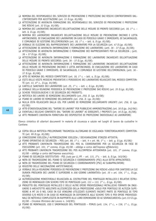 K NOMINA DEL RESPONSABILE DEL SERVIZIO DI PREVENZIONE E PROTEZIONE DAI RISCHI CONTROFIRMATO DAL-
L’INTERESSATO PER ACCETTAZIONE (art. 31 D.Lgs. 81/08);
K ATTESTAZIONE DI AVVENUTA FORMAZIONE DEL RESPONSABILE DEL SERVIZIO DI PREVENZIONE E PROTEZIONE
DAI RISCHI (art. 32 D.Lgs. 81/08);
K NOMINA DEI LAVORATORI INCARICATI DELL’ATTUAZIONE DELLE MISURE DI PRONTO SOCCORSO (art. 18, 1° c. –
lett. b, D.Lgs. 81/08);
K NOMINA DEI LAVORATORI INCARICATI DELL’ATTUAZIONE DELLE MISURE DI PREVENZIONE INCENDI E LOTTA
ANTINCENDIO, DI EVACUAZIONE DEI LAVORATORI IN CASO DI PERICOLO GRAVE E IMMEDIATO, DI SALVATAGGIO,
E COMUNQUE DI GESTIONE DELL’EMERGENZA (art. 18, 1° c. – lett. b, D.Lgs. 81/08);
K VERBALE DI ELEZIONE DEL RAPPRESENTANTE DEI LAVORATORI PER LA SICUREZZA (art. 47 D.Lgs. 81/08);
K ATTESTAZIONE DI AVVENUTA INFORMAZIONE E FORMAZIONE DEI LAVORATORI; (artt. 36 - 37 D.Lgs. 81/08);
K ATTESTAZIONE DI AVVENUTA INFORMAZIONE E FORMAZIONE DEI RAPPRESENTANTI PER LA SICUREZZA ; (artt.
36 ÷ 37 D.Lgs. 81/08);
K ATTESTAZIONE DI AVVENUTA INFORMAZIONE E FORMAZIONE DEI LAVORATORI INCARICATI DELL’ATTUAZIONE
DELLE MISURE DI PRONTO SOCCORSO; (artt. 36 - 37 D.Lgs. 81/08);
K ATTESTAZIONE DI AVVENUTA INFORMAZIONE E FORMAZIONE DEI LAVORATORI INCARICATI DELL’ATTUAZIONE
DELLE MISURE DI PREVENZIONE INCENDI E LOTTA ANTINCENDIO, DI EVACUAZIONE DEI LAVORATORI IN CASO
DI PERICOLO GRAVE E IMMEDIATO, DI SALVATAGGIO, E COMUNQUE DI GESTIONE DELL’EMERGENZA; (artt. 36 -
37 D.Lgs. 81/08);
K ATTO DI NOMINA DEL MEDICO COMPETENTE (art. 18, 1° c. – lett. a, D.Lgs. 81/08);
K ESITI DELLE VISITE MEDICHE PREVENTIVE E PERIODICHE DEI LAVORATORI RILASCIATI DAL MEDICO COMPETEN-
TE (art. 41, 6° c., D.Lgs. 81/08);
K CARTELLE SANITARIE DEI LAVORATORI (art. 25, 1° c. – lett. c, D.Lgs. 81/08);
K VERBALE DELLA RIUNIONE PERIODICA DI PREVENZIONE E PROTEZIONE DAI RISCHI (art. 35 D.Lgs. 81/08);
K SCHEDE TOSSICOLOGICHE E DI SICUREZZA DEI PRODOTTI;
K NOTIFICA DEI LAVORI DI RIMOZIONE DELL’AMIANTO (art. 250, D. Lgs. 81/08);
K PIANO DI LAVORO DI RIMOZIONE DELL’AMIANTO (art. 256, D. Lgs. 81/08);
K NULLA OSTA RILASCIATO DALLA USL PER LAVORI DI RIMOZIONE DELL’AMIANTO URGENTI (art. 256, D. Lgs.
81/08);
K ATTO D’INDIVIDUAZIONE DEL “DATORE DI LAVORO” PER PUBBLICHE AMMINISTRAZIONI (art. 30 D.lgs. 242/96);
K EVENTUALI DELEGHE CONFERITE DAL “DATORE DI LAVORO” AI DIRIGENTI / PREPOSTI (art. 16 D.Lgs. 81/08);
K ATTI PROBANTI L’AVVENUTA FORNITURA DEI DISPOSITIVI DI PROTEZIONE INDIVIDUALE AI LAVORATORI;
Elenco sintetico di ulteriori documenti in materia di sicurezza e salute nei luoghi di lavoro da custodire in
Cantiere:
K COPIA DELLA NOTIFICA PRELIMINARE TRASMESSA ALL’ORGANO DI VIGILANZA TERRITORIALMENTE COMPETEN-
TE (art. 99 D.Lgs. 81/08);
K CONCESSIONE EDILIZIA / AUTORIZZAZIONE EDILIZIA / DICHIARAZIONE D’INIZIO ATTIVITÀ;
K PIANO OPERATIVO DI SICUREZZA – POS (art. 89, 1° c. – lett. h + art. 96, 1° c. – lett. g, D.Lgs. 81/08);
K ATTI PROBANTI L’AVVENUTA TRASMISSIONE DEL POS AL COORDINATORE PER LA SICUREZZA IN FASE DI
ESECUZIONE (art. 101, 3° comma, D.Lgs. 81/08 – obbligo a carico dell’impresa affidataria);
K ATTI PROBANTI L’AVVENUTA TRASMISSIONE DEL POS ALL’IMPRESA AFFIDATARIA (art. 101, 3° comma, D.Lgs.
81/08 – obbligo a carico dell’impresa esecutrice);
K PIANO DI SICUREZZA SOSTITUTIVO - PSS (solo per LL.PP. – art. 131, 2°c. – lett. b, D.Lgs. 163/06);
K NOTA DI TRASMISSIONE DEL PIANO SI SICUREZZA E COORDINAMENTO (PSC) ALLA DITTA APPALTATRICE;
K NOTA DI TRASMISSIONE DEL PIANO DI SICUREZZA E COORDINAMENTO (PSC) AI SUBAPPALTATORI;
K REGISTRO DELLE VACCINAZIONI ANTITETANICHE;
K VERBALE DELLA RIUNIONE PERIODICA DI PREVENZIONE E PROTEZIONE DAI RISCHI «SOLO PER CANTIERI LA CUI
DURATA PRESUNTA DEI LAVORI È SUPERIORE A 200 GIORNI LAVORATIVI» (art. 35 + art. 104, 1° c., D.Lgs.
81/08);
K AUTORIZZAZIONE MINISTERIALE RILASCIATA AL COSTRUTTORE DEL PONTEGGIO METALLICO E RELATIVE ISTRU-
ZIONI DI MONTAGGIO CON SCHEMI-TIPO DI PONTEGGIO (artt. 131 + 133, 3° c., D.Lgs. 81/08);
K PROGETTO DEL PONTEGGIO METALLICO E DELLE ALTRE OPERE PROVVISIONALI METALLICHE FIRMATO DA INGE-
GNERE O ARCHITETTO ABILITATO ALL’ESERCIZIO DELLA PROFESSIONE «SOLO PER PONTEGGI DI ALTEZZA SUPE-
RIORE A MT 20 O NEL CASO IN CUI VENGONO UTILIZZATI ELEMENTI FACENTI PARTE DI PONTEGGI DI TIPO
DIVERSO E/O MISTO O IN CASO DI MONTAGGIO IN DIFFORMITÀ AGLI SCHEMI TIPO O PER OPERE PROVVISIO-
NALI DI NOTEVOLE COMPLESSITÀ IN RAPPORTO ALLE LORO DIMENSIONI ED AI SOVRACCARICHI» (art.133 D.Lgs.
81/08 – Circolare Ministero del Lavoro n. 149/85);
K PIANO DI MONTAGGIO, USO E SMONTAGGIO DEL PONTEGGIO – PIMUS (artt. 134, 1° c., + 136, 1° c., D.Lgs.
81/08);
46
 