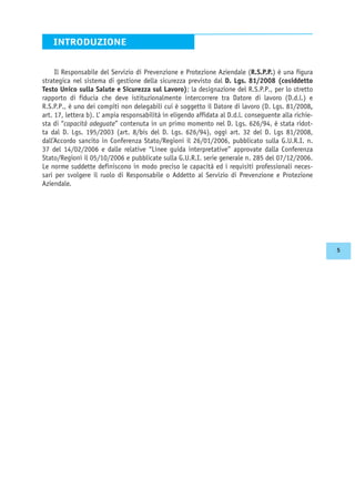Il Responsabile del Servizio di Prevenzione e Protezione Aziendale (R.S.P.P.) è una figura
strategica nel sistema di gestione della sicurezza previsto dal D. Lgs. 81/2008 (cosiddetto
Testo Unico sulla Salute e Sicurezza sul Lavoro); la designazione del R.S.P.P., per lo stretto
rapporto di fiducia che deve istituzionalmente intercorrere tra Datore di lavoro (D.d.l.) e
R.S.P.P., è uno dei compiti non delegabili cui è soggetto il Datore di lavoro (D. Lgs. 81/2008,
art. 17, lettera b). L’ ampia responsabilità in eligendo affidata al D.d.l. conseguente alla richie-
sta di “capacità adeguate” contenuta in un primo momento nel D. Lgs. 626/94, è stata ridot-
ta dal D. Lgs. 195/2003 (art. 8/bis del D. Lgs. 626/94), oggi art. 32 del D. Lgs 81/2008,
dall’Accordo sancito in Conferenza Stato/Regioni il 26/01/2006, pubblicato sulla G.U.R.I. n.
37 del 14/02/2006 e dalle relative “Linee guida interpretative” approvate dalla Conferenza
Stato/Regioni il 05/10/2006 e pubblicate sulla G.U.R.I. serie generale n. 285 del 07/12/2006.
Le norme suddette definiscono in modo preciso le capacità ed i requisiti professionali neces-
sari per svolgere il ruolo di Responsabile o Addetto al Servizio di Prevenzione e Protezione
Aziendale.
INTRODUZIONE
5
 