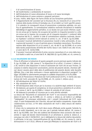 ti di somministrazione di lavoro;
• del trasferimento o cambiamento di mansioni;
• dell’introduzione di nuove attrezzature di lavoro o di nuove tecnologie;
• dell’introduzione di nuove sostanze e preparati pericolosi.
Vi sono, inoltre, delle figure che hanno diritto ad una formazione particolare:
• Il Rappresentante dei Lavoratori per la Sicurezza (R.L.S.) necessita di un corso di for-
mazione della durata minima di trentadue ore, di cui dodici sui rischi specifici presen-
ti in azienda e le conseguenti misure di prevenzione e protezione adottate, con veri-
fica di apprendimento. La contrattazione collettiva nazionale disciplinerà le modalità
dell’obbligo di aggiornamento periodico, la cui durata non può essere inferiore a quat-
tro ore annue per le imprese che occupano dai quindici ai cinquanta lavoratori e a otto
ore annue per le imprese che occupano più di cinquanta lavoratori; i contenuti della
formazione del R.L.S., stabiliti in sede di contrattazione collettiva nazionale, dovran-
no rispettare i contenuti minimi elencati al comma 11, art. 37 del D. Lgs 81/2008.
• I lavoratori incaricati dell’attività di prevenzione incendi e lotta antincendio, di eva-
cuazione dei lavoratori in caso di pericolo grave e immediato necessitano, fino all’ema-
nazione delle disposizioni di cui al comma 3, art. 46 del D. Lgs 81/2008, di un corso
dalla durata proporzionata all’entità del rischio: basso 4 ore; medio 8 ore; alto 16 ore,
ai sensi del D. M. 10/03/1998;
• I lavoratori incaricati dell’attività di primo soccorso necessitano di un corso della dura-
ta di dodici o sedici ore, ai sensi del D. M. 388/2003 (D. Lgs 81/2008, art. 45, comma 2).
1.4 LA VALUTAZIONE DEI RISCHI
Prima di affrontare la trattazione di questo paragrafo occorre precisare quanto indicato dal
D. Lgs. 81/2008, art. 306, comma 2: “Le disposizioni di cui all’art. 17,comma 1, lettera a),
e 28, nonché le altre disposizioni in tema di valutazione dei rischi che ad esse rinviano, ivi
comprese le relative disposizioni sanzionatorie, previste dal presente decreto, diventano effi-
caci decorsi novanta giorni dalla data di pubblicazione del presente decreto nella Gazzetta
Ufficiale; fino a tale data continuano a trovare applicazione le disposizioni previgenti”. La
legge 129/2008 ha ulteriormente prorogato le suddette disposizioni al 01/01/2009.
Il Servizio di Prevenzione e Protezione dai rischi professionali (S.P.P.), in merito alla valu-
tazione dei rischi, provvede (D. Lgs 81/2008, art. 33, comma 1, lettera a,b,c):
• All’individuazione dei fattori di rischio;
• Alla valutazione dei rischi;
• All’individuazione delle misure per la sicurezza e la salubrità degli ambienti di lavoro;
• Ad elaborare, per quanto di competenza, le misure preventive e protettive di cui all’art.
28, comma 2, del D. Lgs 81/2008 e i sistemi di controllo di tali misure;
• Ad elaborare le procedure di sicurezza per le varie attività aziendali.
La stesura del “Documento di valutazione dei rischi” è una esclusiva responsabilità del
datore di lavoro (D. Lgs 81/2008, art. 17, comma 1, lettera a), ed inoltre è un obbligo
“indelegabile”. Va comunque sottolineato, visti i compiti istituzionali del S.P.P. sopra
citati, il ruolo fondamentale che il Servizio, alla pari del medico competente, ricopre nella
collaborazione col D.d.l. ai fini della valutazione dei rischi e della stesura del relativo
documento.
E’ chiaro che la valutazione dei rischi deve essere effettuata anche quando l’azienda ha
meno di undici dipendenti, ma in tal caso, per il periodo indicato dall’art. 29, comma 5
del D. Lgs 81/2008, cioè “fino alla scadenza del diciottesimo mese successivo alla data di
entrata in vigore del decreto interministeriale di cui all’articolo 6, comma 8, lettera f), e
comunque non oltre il 30/06/2012, non è obbligatoria la stesura del relativo documento;
è sufficiente, in tal caso, l’autocertificazione (D. Lgs 81/2008, art. 29, comma 5), cioè la
dichiarazione in cui il D.d.l. afferma di avere già effettuato la valutazione dei rischi e di
8
 