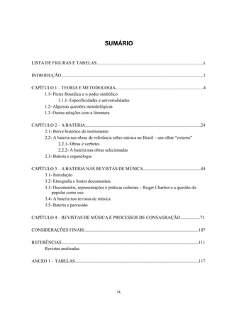 ix
SUMÁRIO
LISTA DE FIGURAS E TABELAS................................................................................................x
INTRODUÇÃO................................................................................................................................1
CAPÍTULO 1 – TEORIA E METODOLOGIA...............................................................................4
1.1- Pierre Bourdieu e o poder simbólico
1.1.1- Especificidades e universalidades
1.2- Algumas questões metodológicas
1.3- Outras relações com a literatura
CAPÍTULO 2 – A BATERIA........................................................................................................24
2.1- Breve histórico do instrumento
2.2- A bateria nas obras de referência sobre música no Brasil – um olhar “externo”
2.2.1- Obras e verbetes
2.2.2- A bateria nas obras selecionadas
2.3- Bateria e organologia
CAPÍTULO 3 – A BATERIA NAS REVISTAS DE MÚSICA....................................................44
3.1- Introdução
3.2- Etnografia e fontes documentais
3.3- Documentos, representações e práticas culturais – Roger Chartier e a questão do
popular como uso
3.4- A bateria nas revistas de música
3.5- Bateria e percussão
CAPÍTULO 4 – REVISTAS DE MÚSICA E PROCESSOS DE CONSAGRAÇÃO..................71
CONSIDERAÇÕES FINAIS.......................................................................................................107
REFERÊNCIAS...........................................................................................................................111
Revistas analisadas
ANEXO 1 – TABELAS...............................................................................................................117
 