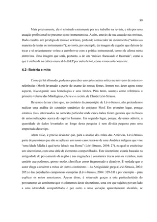 89
Mais precisamente, ele é admirado exatamente por seu trabalho na revista, e não por uma
atuação profissional no presente como instrumentista. Assim, através de sua atuação nas revistas,
Dudu constrói um prestígio de músico veterano, profundo conhecedor do instrumento (“adoro sua
maneira de testar os instrumentos”); ao invés, por exemplo, da imagem de alguém que deixou de
tocar e só recentemente voltou a envolver-se com a prática instrumental, como ele afirma nesta
entrevista. Uma imagem que seria, portanto, a de um “músico fracassado e frustrado”, como a
que é atribuída ao crítico musical da B&P por outro leitor, como vimos anteriormente.
4.2- Bateria e mito
Como já foi afirmado, pudemos perceber um certo caráter mítico no universo de músicos-
referências (Mref) levantado a partir do exame de nossas fontes. Iremos nos deter agora nesse
aspecto, investigando suas homologias e seus limites. Para tanto, usamos como referência o
primeiro volume das Mitológicas, O cru e o cozido, de Claude Lévi-Strauss.
Devemos deixar claro que, ao contrário da proposição de Lévi-Strauss, não pretendemos
realizar uma análise do conteúdo semântico do conjunto Mref. Em primeiro lugar, porque
estamos mais interessados no contexto particular onde esses dados foram gerados que na busca
de universalizações acerca do espírito humano. Em segundo lugar, porque, devemos admitir, a
quantidade de dados levantados ao longo desta pesquisa é sem dúvida pequena para uma
empreitada deste tipo.
Além disso, é preciso ressaltar que, para a análise dos mitos das Américas, Lévi-Strauss
parte de premissas que não se aplicam em nosso caso: trata-se de uma América indígena que vive
“uma Idade Média à qual teria faltado sua Roma” (Lévi-Strauss, 2004: 27), na qual se estabelece
um sincretismo, com uma série de elementos compartilhados. Este sincretismo estaria baseado na
antiguidade do povoamento da região e nas migrações e constantes trocas com os vizinhos, num
cenário que podemos, grosso modo, classificar como fragmentado e aleatório. É verdade que o
autor chega a recorrer a mitos de outros continentes – da Antiguidade grega (Lévi-Strauss, 2004:
205) e das populações camponesas européias (Lévi-Strauss, 2004: 329-331), por exemplo – para
explicar os mitos americanos. Apesar disso, é sobretudo graças a esta particularidade do
povoamento do continente que os elementos deste sincretismo, uma vez que sujeitos por um lado
a uma identidade compartilhada e por outro a uma variação aparentemente aleatória, se
 