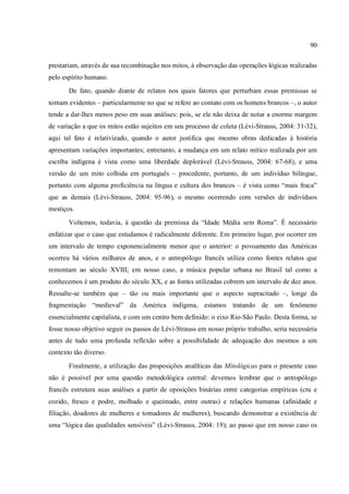 90
prestariam, através de sua recombinação nos mitos, à observação das operações lógicas realizadas
pelo espírito humano.
De fato, quando diante de relatos nos quais fatores que perturbam essas premissas se
tornam evidentes – particularmente no que se refere ao contato com os homens brancos –, o autor
tende a dar-lhes menos peso em suas análises: pois, se ele não deixa de notar a enorme margem
de variação a que os mitos estão sujeitos em seu processo de coleta (Lévi-Strauss, 2004: 31-32),
aqui tal fato é relativizado, quando o autor justifica que mesmo obras dedicadas à história
apresentam variações importantes; entretanto, a mudança em um relato mítico realizada por um
escriba indígena é vista como uma liberdade deplorável (Lévi-Strauss, 2004: 67-68), e uma
versão de um mito colhida em português – procedente, portanto, de um indivíduo bilíngue,
portanto com alguma proficiência na língua e cultura dos brancos – é vista como “mais fraca”
que as demais (Lévi-Strauss, 2004: 95-96), o mesmo ocorrendo com versões de indivíduos
mestiços.
Voltemos, todavia, à questão da premissa da “Idade Média sem Roma”. É necessário
enfatizar que o caso que estudamos é radicalmente diferente. Em primeiro lugar, por ocorrer em
um intervalo de tempo exponencialmente menor que o anterior: o povoamento das Américas
ocorreu há vários milhares de anos, e o antropólogo francês utiliza como fontes relatos que
remontam ao século XVIII; em nosso caso, a música popular urbana no Brasil tal como a
conhecemos é um produto do século XX, e as fontes utilizadas cobrem um intervalo de dez anos.
Ressalte-se também que – tão ou mais importante que o aspecto supracitado –, longe da
fragmentação “medieval” da América indígena, estamos tratando de um fenômeno
essencialmente capitalista, e com um centro bem definido: o eixo Rio-São Paulo. Desta forma, se
fosse nosso objetivo seguir os passos de Lévi-Strauss em nosso próprio trabalho, seria necessária
antes de tudo uma profunda reflexão sobre a possibilidade de adequação dos mesmos a um
contexto tão diverso.
Finalmente, a utilização das proposições analíticas das Mitológicas para o presente caso
não é possível por uma questão metodológica central: devemos lembrar que o antropólogo
francês estrutura suas análises a partir de oposições binárias entre categorias empíricas (cru e
cozido, fresco e podre, molhado e queimado, entre outras) e relações humanas (afinidade e
filiação, doadores de mulheres e tomadores de mulheres), buscando demonstrar a existência de
uma “lógica das qualidades sensíveis” (Lévi-Strauss, 2004: 19); ao passo que em nosso caso os
 