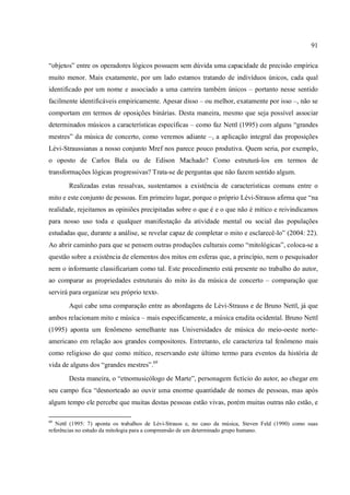 91
“objetos” entre os operadores lógicos possuem sem dúvida uma capacidade de precisão empírica
muito menor. Mais exatamente, por um lado estamos tratando de indivíduos únicos, cada qual
identificado por um nome e associado a uma carreira também únicos – portanto nesse sentido
facilmente identificáveis empiricamente. Apesar disso – ou melhor, exatamente por isso –, não se
comportam em termos de oposições binárias. Desta maneira, mesmo que seja possível associar
determinados músicos a características específicas – como faz Nettl (1995) com alguns “grandes
mestres” da música de concerto, como veremos adiante –, a aplicação integral das proposições
Lévi-Straussianas a nosso conjunto Mref nos parece pouco produtiva. Quem seria, por exemplo,
o oposto de Carlos Bala ou de Edison Machado? Como estruturá-los em termos de
transformações lógicas progressivas? Trata-se de perguntas que não fazem sentido algum.
Realizadas estas ressalvas, sustentamos a existência de características comuns entre o
mito e este conjunto de pessoas. Em primeiro lugar, porque o próprio Lévi-Strauss afirma que “na
realidade, rejeitamos as opiniões precipitadas sobre o que é e o que não é mítico e reivindicamos
para nosso uso toda e qualquer manifestação da atividade mental ou social das populações
estudadas que, durante a análise, se revelar capaz de completar o mito e esclarecê-lo” (2004: 22).
Ao abrir caminho para que se pensem outras produções culturais como “mitológicas”, coloca-se a
questão sobre a existência de elementos dos mitos em esferas que, a princípio, nem o pesquisador
nem o informante classificariam como tal. Este procedimento está presente no trabalho do autor,
ao comparar as propriedades estruturais do mito às da música de concerto – comparação que
servirá para organizar seu próprio texto.
Aqui cabe uma comparação entre as abordagens de Lévi-Strauss e de Bruno Nettl, já que
ambos relacionam mito e música – mais especificamente, a música erudita ocidental. Bruno Nettl
(1995) aponta um fenômeno semelhante nas Universidades de música do meio-oeste norte-
americano em relação aos grandes compositores. Entretanto, ele caracteriza tal fenômeno mais
como religioso do que como mítico, reservando este último termo para eventos da história de
vida de alguns dos “grandes mestres”.69
Desta maneira, o “etnomusicólogo de Marte”, personagem fictício do autor, ao chegar em
seu campo fica “desnorteado ao ouvir uma enorme quantidade de nomes de pessoas, mas após
algum tempo ele percebe que muitas destas pessoas estão vivas, porém muitas outras não estão, e
69
Nettl (1995: 7) aponta os trabalhos de Lévi-Strauss e, no caso da música, Steven Feld (1990) como suas
referências no estudo da mitologia para a compreensão de um determinado grupo humano.
 