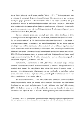 92
apesar disso a retórica as trata da mesma maneira...” (Nettl, 1995: 11).70
Nettl aponta, então, para
a existência de um panteão de compositores divinizados. Estes, a exemplo do que ocorre nas
mitologias grega, germânica e africana-ocidental, têm a sua própria sociedade, na qual
relacionam-se uns com os outros e desempenham papéis em dramas. Em relação à participação
deste passado mítico no presente, afirma claramente ter como objeto “o Mozart e o Beethoven do
presente, da maneira como são hoje percebidos pelos amantes da música, como figuras vivas na
cultura musical atual” (Nettl, 1995: 12).
Devemos entretanto realçar que a associação entre mito e música é realizada de forma
diferente por cada um destes pensadores. No caso de Nettl, o universo desta produção cultural –
ou, para ser mais específico, de uma das instituições envolvidas nesta produção, a Universidade –
serve como campo para o pesquisador, e tem seus mitos mapeados, não sem apontar para sua
relação por vezes conflituosa com outras esferas musicais. Já para Lévi-Strauss, importa assinalar
que as propriedades internas de transformação estrutural dos mitos são análogas às da música de
concerto; o que está em jogo é a equivalência entre a imanência destes dois objetos (Lévi-Strauss,
2004: 33-51) e o fato de a música ser “o supremo mistério das ciências do homem [o autor inclui
aí, pensamos, seu próprio trabalho de análise mítica], contra o qual elas esbarram e que guarda a
chave de seu progresso” (Lévi-Strauss, 2004: 38).
Desta maneira, – diferentemente de Nettl –, Lévi-Strauss coloca-se em relação à música
como um nativo em relação ao mito. A música não é objeto de análise e a analogia entre música e
mitologia só é possível fora da realização desta análise. Pois, como ele próprio afirma, “o
exercício e o uso do pensamento mítico exigem que suas propriedades se mantenham ocultas;
senão, colocar-nos-íamos na posição do mitólogo, que não pode acreditar nos mitos, pois se
dedica a desmontá-los” (Lévi-Strauss, 2004: 31).
Por ora, nos interessa mais – e é esta trilha que buscamos evidenciar – o sentido do “duplo
caráter do pensamento mítico, que coincide com o seu objeto, constituindo dele uma imagem
homóloga, mas sem jamais confundir-se com ele, pois evolui num outro plano” (Lévi-Strauss,
2004: 24). Podemos assim, a partir dessa afirmação, pensar na dimensão do mito como
constituindo uma espécie de mapa da realidade – homólogo a esta, porém, sem confundir-se com
70
No original: “[The ET] is overwhelmed by hearing a huge number of names of persons, but eventually it realizes
that many of the persons are alive, but many others are no longer living and yet the rethoric treats them similarly.”
 