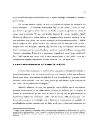 93
ela; é através das filiações a estes elementos que os agentes do campo compreendem e moldam o
próprio campo.
Um exemplo bastante explícito – e acerca do qual nos desculpamos por tratar-se de um
músico estrangeiro – é o testemunho do baterista Rocky Gray na MD nº 52. Neste, ele afirma
que, durante a gravação do último disco de sua banda, colocou um papel em sua estante de
música com a pergunta: “O que Lars [Ulrich, baterista do conjunto Metallica] faria?”
Obviamente, não se tratava aqui de telefonar ao colega de profissão para pedir orientação – o que
aliás poderia ser feito, já que Lars está vivo e em plena atividade com seu conjunto. O diálogo
não se estabelecia com a pessoa física de Lars, mas sim com sua produção artística e com a
imagem mítica dela decorrente. Embora Rocky fale sobre o que isso significava musicalmente
(“fazer a coisa acontecer apenas com bumbos e caixa”), ele evoca sobretudo essa imagem mítica:
“mantive a mentalidade de que deveria ser poderoso e pesado sem parecer louco ou ridículo.”
Lars Ulrich aparece aqui como herói, a cujas características o entrevistado remete para
compreender seu próprio papel em uma situação “mundana” – no caso, a gravação.
4.3- Notas sobre identidades e processos de formação
Como havíamos mencionado no capítulo anterior, a questão da formação do baterista e do
percussionista aparece como um tema recorrente nas entrevistas das revistas que analisamos.
Tem-se desta forma a impressão de que, pelo fato de essa formação não ser, na grande maioria
dos casos, institucionalizada, cada caso é único; parece que cada baterista e percussionista tem
uma história distinta para contar a esse respeito.71
Buscando relacionar este tema com alguns dos outros trabalhos que já mencionamos,
pensamos imediatamente em um dado relevante levantado por Lehmann, que diz respeito ao
número de instrumentistas que são filhos de músicos: 31% (p. 86) dos percussionistas do
Conservatório de Paris têm pais músicos (contra 13,2% das cordas, 12,1% das madeiras e 11,3%
dos metais). Apesar de a comparação com os bateristas e percussionistas ora estudados ser
complicada por questões metodológicas, tais dados nos levam a realizar um levantamento em
71
Embora mesmo aí existam regularidades, que são percebidas pelos próprios músicos. Assim ocorre, por exemplo,
quando Douglas Las Casas afirma: “nunca tive aquela coisa de ficar batucando nas panelas da mãe ou no sofá da vó”
(B&P n° 24, p. 16). Essa afirmação pressupõe a recorrência deste tipo de acontecimento para a maioria dos
bateristas.
 