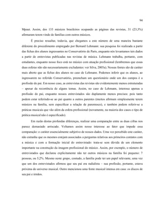 94
Mpaut. Assim, dos 133 músicos brasileiros ocupando as páginas das revistas, 31 (23,3%)
afirmaram terem vindo de famílias com outros músicos.
É preciso ressaltar, todavia, que chegamos a este número de uma maneira bastante
diferente do procedimento empregado por Bernard Lehmann: sua pesquisa foi realizada a partir
das fichas dos alunos ingressantes no Conservatório de Paris, enquanto nós levantamos tais dados
a partir de entrevistas publicadas nas revistas de música. Lehmann trabalha, portanto, com
estudantes, enquanto nosso foco está no músico com atuação profissional (lembremos que essas
duas esferas não são necessariamente excludentes: ver Silva, 2005a). Nossas fontes são de caráter
mais aberto que as fichas dos alunos no caso de Lehmann. Podemos inferir que os alunos, ao
ingressarem no referido Conservatório, preencham um questionário onde um dos campos é a
profissão do pai. Em nosso caso, as entrevistas das revistas são evidentemente menos estruturadas
– apesar da recorrência de alguns temas. Assim, no caso de Lehmann, interessa apenas a
profissão do pai, enquanto nossos entrevistados são duplamente menos precisos: pois tanto
podem estar referindo-se ao pai quanto a outros parentes (muitos afirmam simplesmente terem
músicos na família, sem especificar a relação de parentesco), e também podem referir-se a
práticas musicais que vão além da esfera profissional (novamente, na maioria dos casos o tipo de
prática musical não é especificado).
Em razão destas profundas diferenças, realizar uma comparação entre as duas cifras nos
parece demasiado arriscado. Voltamos assim nosso interesse ao fator que impede essa
comparação: o caráter essencialmente subjetivo de nossos dados. Uma vez percebido este caráter,
não estranha que os mesmos estejam associados a perguntas relativas aos primeiros contatos com
a música e com a formação inicial do entrevistado: trata-se sem dúvida de um elemento
importante na construção da imagem profissional do músico. Assim, por exemplo, o número de
entrevistados que declarou explicitamente não ter outros músicos na família foi pequeno: 7
pessoas, ou 5,2%. Mesmo neste grupo, contudo, a família pode ter um papel relevante, uma vez
que um dos entrevistados afirmou que seu pai era radialista – sua profissão, portanto, estava
próxima do universo musical. Outro mencionou uma fonte musical intensa em casa: os discos de
seu pai e irmãos.
 