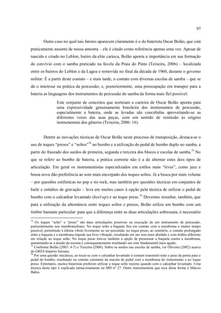 97
Outro caso no qual tais fatores aparecem claramente é o do baterista Oscar Bolão, que está
praticamente ausente de nossa amostra – ele é citado como referência apenas uma vez. Apesar de
nascido e criado no Leblon, bairro da elite carioca, Bolão aponta a importância em sua formação
do convívio com o samba praticado na favela da Praia do Pinto (Teixeira, 2006) – localizada
entre os bairros do Leblon e da Lagoa e removida no final da década de 1960, durante o governo
militar. É a partir deste contato – e mais tarde, o contato com diversas escolas de samba – que se
dá o interesse na prática da percussão; e, posteriormente, uma preocupação em transpor para a
bateria as linguagens dos instrumentos de percussão do samba da forma mais fiel possível:
Este conjunto de conceitos que norteiam a carreira de Oscar Bolão aponta para
uma expressividade genuinamente brasileira dos instrumentos de percussão,
especialmente a bateria, onde as levadas são concebidas aproveitando-se as
diferentes vozes das suas peças, com um sentido de remissão às origens
instrumentais dos gêneros (Teixeira, 2006: 16).
Dentre as inovações técnicas de Oscar Bolão neste processo de transposição, destaca-se o
uso de toques “presos” e “soltos”74
no bumbo e a utilização do pedal de bumbo duplo no samba, a
partir do fraseado dos surdos de primeira, segunda e terceira dos blocos e escolas de samba.75
No
que se refere ao bumbo de bateria, a prática corrente não é a de alternar estes dois tipos de
articulação. Em geral os instrumentistas especializados em estilos mais “leves”, como jazz e
bossa nova dão preferência ao som mais encorpado dos toques soltos. Já a busca por mais volume
– por questões estilísticas no pop e no rock, mas também por questões técnicas em conjuntos de
baile e estúdios de gravação – leva em muitos casos à opção pela técnica de utilizar o pedal de
bumbo com o calcanhar levantado (heel-up) e ao toque preso.76
Devemos ressaltar, também, que
para a utilização da alternância entre toques soltos e presos, Bolão utiliza um bumbo com um
timbre bastante particular: para que a diferença entre as duas articulações sobressaia, é necessário
74
Os toques “solto” e “preso” são duas articulações possíveis na execução de um instrumento de percussão,
particularmente nos membranofones. No toque solto a baqueta fica em contato com a membrana o menor tempo
possível, permitindo à última vibrar livremente ao ser percutida; no toque preso, ao contrário, o contato prolongado
entre a baqueta e a membrana impede sua livre vibração, resultando em um som mais abafado e com timbre diferente
em relação ao toque solto. No toque preso tem-se também a opção de pressionar a baqueta contra a membrana,
aumentando-se a tensão da mesma e consequentemente resultando um som fundamental mais agudo.
75
Conforme Bolão (2003: 4-7) e Teixeira (2006). Sobre os surdos nas escolas de samba, ver Oliveira (2002) acerca
do GRES Império Serrano.
76
Por uma questão mecânica, ao tocar-se com o calcanhar levantado é comum transmitir todo o peso da perna para o
pedal do bumbo, resultando no contato constante da maceta do pedal com a membrana do instrumento e no toque
preso. Entretanto, muitos bateristas preferem utilizar o toque solto mesmo quando com o calcanhar levantado. Uma
técnica deste tipo é explicada minuciosamente na MD nº 27. Outro instrumentista que toca desta forma é Márcio
Bahia.
 
