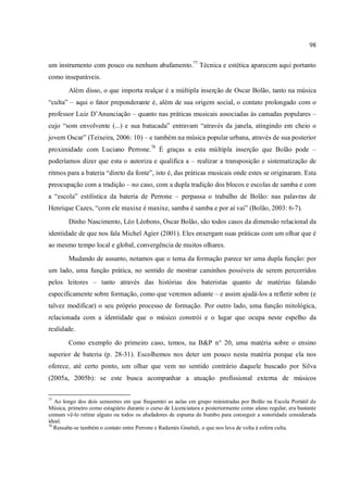 98
um instrumento com pouco ou nenhum abafamento.77
Técnica e estética aparecem aqui portanto
como inseparáveis.
Além disso, o que importa realçar é a múltipla inserção de Oscar Bolão, tanto na música
“culta” – aqui o fator preponderante é, além de sua origem social, o contato prolongado com o
professor Luiz D’Anunciação – quanto nas práticas musicais associadas às camadas populares –
cujo “som envolvente (...) e sua batucada” entravam “através da janela, atingindo em cheio o
jovem Oscar” (Teixeira, 2006: 10) – e também na música popular urbana, através de sua posterior
proximidade com Luciano Perrone.78
É graças a esta múltipla inserção que Bolão pode –
poderíamos dizer que esta o autoriza e qualifica a – realizar a transposição e sistematização de
ritmos para a bateria “direto da fonte”, isto é, das práticas musicais onde estes se originaram. Esta
preocupação com a tradição – no caso, com a dupla tradição dos blocos e escolas de samba e com
a “escola” estilística da bateria de Perrone – perpassa o trabalho de Bolão: nas palavras de
Henrique Cazes, “com ele maxixe é maxixe, samba é samba e por aí vai” (Bolão, 2003: 6-7).
Dinho Nascimento, Léo Léobons, Oscar Bolão, são todos casos da dimensão relacional da
identidade de que nos fala Michel Agier (2001). Eles enxergam suas práticas com um olhar que é
ao mesmo tempo local e global, convergência de muitos olhares.
Mudando de assunto, notamos que o tema da formação parece ter uma dupla função: por
um lado, uma função prática, no sentido de mostrar caminhos possíveis de serem percorridos
pelos leitores – tanto através das histórias dos bateristas quanto de matérias falando
especificamente sobre formação, como que veremos adiante – e assim ajudá-los a refletir sobre (e
talvez modificar) o seu próprio processo de formação. Por outro lado, uma função mitológica,
relacionada com a identidade que o músico constrói e o lugar que ocupa neste espelho da
realidade.
Como exemplo do primeiro caso, temos, na B&P n° 20, uma matéria sobre o ensino
superior de bateria (p. 28-31). Escolhemos nos deter um pouco nesta matéria porque ela nos
oferece, até certo ponto, um olhar que vem no sentido contrário daquele buscado por Silva
(2005a, 2005b): se este busca acompanhar a atuação profissional externa de músicos
77
Ao longo dos dois semestres em que frequentei as aulas em grupo ministradas por Bolão na Escola Portátil de
Música, primeiro como estagiário durante o curso de Licenciatura e posteriormente como aluno regular, era bastante
comum vê-lo retirar alguns ou todos os abafadores de espuma do bumbo para conseguir a sonoridade considerada
ideal.
78
Ressalte-se também o contato entre Perrone e Radamés Gnattali, o que nos leva de volta à esfera culta.
 