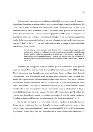 100
Esta ilustração expressa uma profunda incompatibilidade entre os universos do baterista e
do professor. Um parece ser a encarnação do aspecto corporal da percussão de que Lehmann fala
(1998: 78); o outro representa um conhecimento quase descarnado, que se vale – na
impossibilidade de abolir totalmente o corpo – do mínimo corpo possível. O curto texto da
matéria buscará diminuir essa oposição. Ele inicia perguntando: “Mas quais as vantagens de se
fazer três ou quatro anos (a duração varia entre as instituições) de um curso de música que inclui
estudos de harmonia, percepção, história da arte e da música européia e brasileira, etc... para um
baterista?” (B&P n° 20, p. 29). A partir daí busca entender as razões da incompatibilidade
mostrada pela figura. Para ele,
Os bateristas e percussionistas, mais do que outros instrumentistas, permanecem
muitas vezes alheios ao conhecimento que permeia as composições musicais, suas
formas, ciclos, cadências harmônicas, arranjos, etc... Isto acontece pelo fato de
tocarem instrumentos essencialmente rítmicos, que exigem uma disciplina técnica
bastante rigorosa e que requerem uma demanda de estudo considerável (B&P n°
20, p. 29).
Entretanto, em sua opinião, é preciso “lembrar que todo instrumentista é, em primeiro
lugar, um músico. Nesse sentido, quanto mais completa sua formação, melhor” (B&P n° 20, p.
31). É em nome de uma formação mais ampla que Sérgio Gomes justifica a importância do
ensino superior – uma formação mais ampla que, como vimos no capítulo 3, está em grande parte
ausente das próprias revistas, dada sua especialização por instrumentos. Como outras vantagens,
são elencados o contato com outros músicos, a “equalização” – termo usado pelo autor com o
sentido de equilíbrio – das áreas do conhecimento musical (p. 29), o desenvolvimento de uma
reflexão sobre o fazer musical (“fazer música e pensar sobre o que se está fazendo”, p. 29), e a
possibilidade de lecionar no ensino superior. Por outro lado, Gomes afirma que “é verdade que
optar por uma formação universitária em qualquer área nos dias de hoje não garante muita coisa.
É verdade também que há bateristas muito bons que não têm formação acadêmica” (p. 31).
Se no caso da bateria a oposição entre profissão e academia é atenuada, mas não
desaparece, as revistas nos fornecem ilustrações de outras relações possíveis entre as duas
esferas. Assim, o percussionista Carlos Tarcha, em entrevista (B&P n° 24, p. 06 do suplemento
de percussão), ressalta a importância da institucionalização para o ensino de percussão erudita. A
 