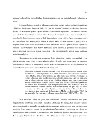 101
começar pela própria disponibilidade dos instrumentos, em sua maioria bastante volumosos e
caros.
Já o segundo aspecto relativo à formação, de caráter mítico, muitas vezes encontra eco na
“ideologia da eleição e da precocidade, tão cara aos músicos” apontada por Bernard Lehmann
(1998: 88). Este tema aparece a partir da análise da idade de ingresso no Conservatório de Paris
dos estudantes dos diferentes instrumentos. Assim, Lehmann nota que, quanto mais valorizada
uma família de instrumentos, menor a idade de entrada no conservatório. Neste caso, a percussão,
ao contrário do que acontecia em relação à origem social de seus estudantes, aparece com a
segunda maior idade média de entrada, na frente apenas dos metais. Especificamente o piano e o
violino – os instrumentos mais nobres da tradição culta europeia, e que mais estão associados
com a almejada carreira de solista concertista – são os instrumentos com a idade média de
entrada mais baixa.
Não podemos deixar de notar a presença destes elementos – eleição e precocidade –, em
níveis extremos, neste relato de Airto Moreira sobre a descoberta de sua vocação. As estranhas
circunstâncias narradas, a peregrinação de sua mãe e a serenidade de sua avó ao profetizar seu
destino fazem desta história um verdadeiro mito de origem:
Minha mãe descobriu minha habilidade como percussionista antes mesmo de eu
andar (risos). Ainda engatinhava e, às vezes, sentava no chão da casa e começava
a me debater, fazendo movimentos que não eram nada normais. Começava a
tremer, balançar e todo mundo se assustava. Então, minha mãe escreveu uma carta
para a minha avó, que morava em Curitiba, dizendo que estava preocupada
comigo, achando que eu tinha alguma coisa, uma doença. Minha avó pediu que
me levasse para a casa dela. Nos dois primeiros dias, nada aconteceu. Mas, no
terceiro, comecei a tremer e minha mãe chamou minha avó para ver. Ela olhou
bem, pegou o rádio – que estava ligado na sala – e o desligou. Parei na hora. Ela
ligou de novo e eu recomecei; desligou, parei. Minha avó disse então: “Ora! Ele
não tem nada. Ele é músico e, pelo que parece, baterista” (B&P n° 53, p. 38).
Estas narrativas sobre as quais nos debruçamos parecem desempenhar um papel
importante na construção individual e social da identidade do músico. Em conjunto com os
aspectos mitológicos apontados na seção anterior, podemos assim perceber uma questão central
surgindo deste universo: trata-se da questão do profissionalismo. Parece-nos que, diante da
observação de Alan Merriam da existência de uma miríade de graus de profissionalismo, e do
fato de que determinar suas fronteiras é tão difícil em nossa sociedade quanto em outras
 