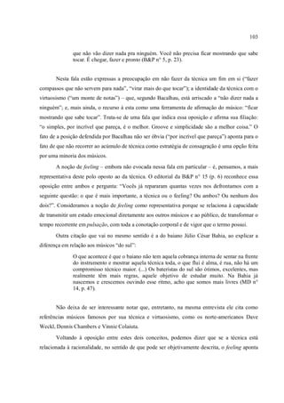 103
que não vão dizer nada pra ninguém. Você não precisa ficar mostrando que sabe
tocar. É chegar, fazer e pronto (B&P n° 5, p. 23).
Nesta fala estão expressas a preocupação em não fazer da técnica um fim em si (“fazer
compassos que não servem para nada”, “virar mais do que tocar”); a identidade da técnica com o
virtuosismo (“um monte de notas”) – que, segundo Bacalhau, está arriscado a “não dizer nada a
ninguém”; e, mais ainda, o recurso à esta como uma ferramenta de afirmação do músico: “ficar
mostrando que sabe tocar”. Trata-se de uma fala que indica essa oposição e afirma sua filiação:
“o simples, por incrível que pareça, é o melhor. Groove e simplicidade são a melhor coisa.” O
fato de a posição defendida por Bacalhau não ser óbvia (“por incrível que pareça”) aponta para o
fato de que não recorrer ao acúmulo de técnica como estratégia de consagração é uma opção feita
por uma minoria dos músicos.
A noção de feeling – embora não evocada nessa fala em particular – é, pensamos, a mais
representativa deste polo oposto ao da técnica. O editorial da B&P n° 15 (p. 6) reconhece essa
oposição entre ambos e pergunta: “Vocês já repararam quantas vezes nos defrontamos com a
seguinte questão: o que é mais importante, a técnica ou o feeling? Ou ambos? Ou nenhum dos
dois?”. Consideramos a noção de feeling como representativa porque se relaciona à capacidade
de transmitir um estado emocional diretamente aos outros músicos e ao público, de transformar o
tempo recorrente em pulsação, com toda a conotação corporal e de vigor que o termo possui.
Outra citação que vai no mesmo sentido é a do baiano Júlio César Bahia, ao explicar a
diferença em relação aos músicos “do sul”:
O que acontece é que o baiano não tem aquela cobrança interna de sentar na frente
do instrumento e mostrar aquela técnica toda, o que flui é alma, é rua, não há um
compromisso técnico maior. (...) Os bateristas do sul são ótimos, excelentes, mas
realmente têm mais regras, aquele objetivo de estudar muito. Na Bahia já
nascemos e crescemos ouvindo esse ritmo, acho que somos mais livres (MD n°
14, p. 47).
Não deixa de ser interessante notar que, entretanto, na mesma entrevista ele cita como
referências músicos famosos por sua técnica e virtuosismo, como os norte-americanos Dave
Weckl, Dennis Chambers e Vinnie Colaiuta.
Voltando à oposição entre estes dois conceitos, podemos dizer que se a técnica está
relacionada à racionalidade, no sentido de que pode ser objetivamente descrita, o feeling aponta
 