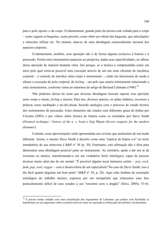 104
para o polo oposto: o do corpo. Evidentemente, grande parte da técnica está voltada para o corpo
– como segurar as baquetas, como percutir, como obter um rebote das baquetas, que articulações
e músculos utilizar etc. No entanto, trata-se de uma abordagem essencialmente racional dos
aspectos corporais.
Evidentemente, também, essa oposição não é de forma alguma exclusiva à bateria e à
percussão. Porém estes instrumentos parecem ser propícios, dadas suas especificidades, ao aflorar
dessa oposição de maneira bastante clara. Isto porque, se a técnica é compreendida como um
meio pelo qual torna-se possível uma execução através de um uso mais eficiente da mecânica
corporal – o controle da interface entre corpo e instrumento –, então ela funcionaria de modo a
afastar a execução do polo corporal, do feeling – um polo que estaria intimamente relacionado a
estes instrumentos, conforme vimos ao tratarmos do artigo de Bernard Lehmann (1998).79
Não podemos deixar de notar que diversas abordagens buscam superar essa oposição
entre corpo e mente, feeling e técnica. Para isto, diversos autores, no plano didático, recorrem a
práticas como meditação e tai-chi-chuan, fazendo analogias com o processo do estudo técnico
dos instrumentos de percussão. Estes elementos são citados com diferentes graus de ênfase por
Ciavatta (2003) e por vídeos sobre técnica de bateria como os estrelados por Steve Smith
(Drumset technique / history of the u. s. beat) e Jojo Mayer (Secret weapons for the modern
drummer).
Contudo, essas aproximações serão apresentadas nas revistas que analisamos de um modo
diferente. Assim, o mesmo Steve Smith é descrito como uma “espécie de batera zen” no texto
introdutório de sua entrevista à B&P n° 56 (p. 30). Entretanto, esta afirmação não é feita para
demonstrar uma abordagem possível junto ao instrumento. Ao contrário, ajuda a dar um ar de
exotismo ao músico, transformando-o em um verdadeiro herói mitológico, capaz de proezas
técnicas muito além das de um mortal: “É possível alguém tocar inúmeros estilos – jazz, rock,
funk, pop, soul, reggae – com a desenvoltura de um especialista? No caso de Steve Smith, isso é
tão fácil quanto degustar um bom prato” (B&P n° 56, p. 28). Aqui cabe lembrar da conotação
mitológica do trabalho técnico, expressa por um trompetista que relacionou uma fase
particularmente difícil de seus estudos a um “encontro com o dragão” (Silva, 2005a: 53-4).
79
É preciso tomar cuidado com uma exacerbação dos argumentos de Lehmann, que podem com facilidade se
transformar em um argumento sobre o primitivismo do ritmo em oposição à sofisticação da melodia e da harmonia.
 