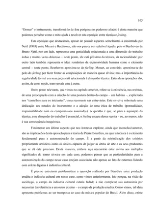 105
“Domar” o instrumento, transformá-lo de fera perigosa em poderoso aliado: é desta maneira que
podemos perceber como o mito ajuda a resolver esta oposição entre técnica e feeling.
Esta oposição que destacamos, apesar de possuir aspectos semelhantes à encontrada por
Nettl (1995) entre Mozart e Beethoven, não nos parece ser redutível àquela: pois o Beethoven de
Bruno Nettl, por um lado, representa uma genialidade relacionada a uma dimensão do trabalho
árduo e muitas vezes doloroso – neste ponto, ele está próximo da técnica, da racionalidade; por
outro lado também representa o ideal romântico da expressividade humana como o elemento
central – neste ponto, Beethoven aproxima-se do feeling. Mozart, ao contrário, aproxima-se do
polo do feeling por fazer brotar as composições de maneira quase divina; mas a importância da
regularidade formal em suas peças está relacionada à dimensão técnica. Estas duas oposições são,
assim, de certo modo, transversais uma à outra.
Outro ponto relevante, que vimos no capítulo anterior, refere-se à existência, nas revistas,
de uma preocupação com a criação de uma postura dentro do campo – um habitus –, explicitada
nos “conselhos para os iniciantes”, tema recorrente nas entrevistas. Este envolve sobretudo uma
dedicação aos estudos do instrumento e a adoção de uma ética de trabalho (pontualidade,
responsabilidade com os compromissos assumidos). A questão é que, se para a aquisição da
técnica, essa dimensão do trabalho é essencial, o feeling escapa dessa receita – ou, ao menos, não
é sua consequência inequívoca.
Finalmente um último aspecto que nos interessa explorar, ainda que inconclusivamente,
são as implicações desta oposição para a teoria de Pierre Bourdieu, na qual a técnica é o elemento
fundamental para a autonomização do campo. É a partir da reivindicação dos critérios
propriamente artísticos como os únicos capazes de julgar as obras de arte e os seus produtores
que se dá este processo. Desta maneira, embora seja necessário estar atento aos múltiplos
significados do termo técnica em cada caso, podemos pensar que as particularidades para a
autonomização do campo nesse caso estejam associadas não apenas ao fato de estarmos lidando
com esferas ligadas à indústria cultural.
É preciso entretanto problematizar a oposição realizada por Bourdieu entre produção
erudita e indústria cultural em nosso caso, como vimos anteriormente. Isto porque, na visão do
sociólogo, o campo da indústria cultural estaria fadado a não completar sua autonomia por
necessitar da referência a um outro externo – o campo da produção erudita. Como vimos, tal ideia
apresenta problemas ao ser transposta ao caso da música popular do Brasil. Além disso, existe
 