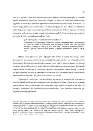 106
uma outra questão: certas fatias da música popular – podemos pensar por exemplo, na chamada
música instrumental – podem ser vistas como “eruditas” no sentido de serem mais autonomizadas
e portanto definidas pelo critério da expressão artística individual e mais isoladas do mercado. Ao
mesmo tempo, contudo, aos músicos não é vedada a participação nas duas esferas: ao invés de ser
mal visto por seus pares, o sucesso comercial de um instrumentista pode ser encarado como uma
maneira de sustentar uma prática musical mais autonomizada.80
Como exemplo, apresentamos
um trecho de entrevista realizada com Dudu Portes:
[p] Como você vê a musica instrumental no Brasil?
[r] Como a única maneira do músico se expressar na sua totalidade. Mercado para
ela, aqui no Brasil, é difícil mas não impossível. Então, para que não haja
frustração, o negócio é tocar o ‘Chá com Pão’81
enquanto a gostosa mostra a
bunda, e ganhar o dinheiro para ‘bancar’ o próprio instrumental (B&P n° 38, p.
79).
Mesmo assim, parece-nos que a oposição entre técnica e feeling traz consigo outros
fatores para se pensar este processo de autonomização do campo artístico. Isto porque ela implica
a inexistência de uma supremacia total da técnica como critério único no campo. Ao mesmo
tempo em que se opõe àquela, o feeling não está relacionado ao questionamento da técnica pela
própria técnica, que caracteriza a atitude de vanguarda. Ao contrário: trata-se, de certo modo, de
um questionamento que vem de fora da técnica. Por outro lado, ele também não se confunde com
a expressividade requintada dos gênios individuais da arte erudita.
Tendendo ao coletivismo, a um imediatismo que parece se apresentar de uma maneira
diferente daquele inculcado pelo habitus cultivado, que não se relaciona à distinção operada pelo
capital cultural: qual a contribuição teórica que pode surgir a partir da aplicação da noção de
feeling na compreensão dos fenômenos que encontramos? Esta é uma uma trilha interessante que
ainda encontra-se por percorrer.
80
Estamos aqui falando do baterista ou percussionista que acompanha um cantor ou conjunto. Nessas condições
parece ser mais fácil encarar a atuação profissional na indústria cultural como um trabalho que não traz consigo um
compromisso estético. O trânsito provavelmente seria mais difícil no caso do músico identificado com o trabalho –
por exemplo, um cantor que buscasse ter uma carreira bem-sucedida nas duas esferas.
81
“Chá com pão” é uma onomatopéia para o fraseado executado pelos pés do baterista no ritmo de samba: uma nota
com os pratos de choque (“chá”) seguida de duas notas com o bumbo (“com pão”). Aqui o termo é utilizado com o
sentido de tocar apenas o básico, burocraticamente, relacionando-se então a outra expressão: “a pão e água”, isto é,
apenas o mínimo necessário para a sobrevivência.
 