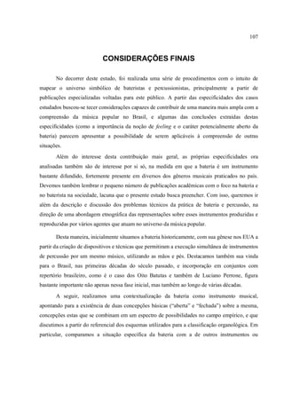 107
CONSIDERAÇÕES FINAIS
No decorrer deste estudo, foi realizada uma série de procedimentos com o intuito de
mapear o universo simbólico de bateristas e percussionistas, principalmente a partir de
publicações especializadas voltadas para este público. A partir das especificidades dos casos
estudados buscou-se tecer considerações capazes de contribuir de uma maneira mais ampla com a
compreensão da música popular no Brasil, e algumas das conclusões extraídas destas
especificidades (como a importância da noção de feeling e o caráter potencialmente aberto da
bateria) parecem apresentar a possibilidade de serem aplicáveis à compreensão de outras
situações.
Além do interesse desta contribuição mais geral, as próprias especificidades ora
analisadas também são de interesse por si só, na medida em que a bateria é um instrumento
bastante difundido, fortemente presente em diversos dos gêneros musicais praticados no país.
Devemos também lembrar o pequeno número de publicações acadêmicas com o foco na bateria e
no baterista na sociedade, lacuna que o presente estudo busca preencher. Com isso, queremos ir
além da descrição e discussão dos problemas técnicos da prática de bateria e percussão, na
direção de uma abordagem etnográfica das representações sobre esses instrumentos produzidas e
reproduzidas por vários agentes que atuam no universo da música popular.
Desta maneira, inicialmente situamos a bateria historicamente, com sua gênese nos EUA a
partir da criação de dispositivos e técnicas que permitiram a execução simultânea de instrumentos
de percussão por um mesmo músico, utilizando as mãos e pés. Destacamos também sua vinda
para o Brasil, nas primeiras décadas do século passado, e incorporação em conjuntos com
repertório brasileiro, como é o caso dos Oito Batutas e também de Luciano Perrone, figura
bastante importante não apenas nessa fase inicial, mas também ao longo de várias décadas.
A seguir, realizamos uma contextualização da bateria como instrumento musical,
apontando para a existência de duas concepções básicas (“aberta” e “fechada”) sobre a mesma,
concepções estas que se combinam em um espectro de possibilidades no campo empírico, e que
discutimos a partir do referencial dos esquemas utilizados para a classificação organológica. Em
particular, comparamos a situação específica da bateria com a de outros instrumentos ou
 