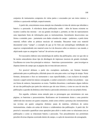 108
conjuntos de instrumentos compostos de várias partes e executados por um único músico: o
xilofone e a percussão múltipla, respectivamente.
A partir daí, concentramos nossa atenção nas chamadas revistas de música que abordam a
bateria e a percussão. A relevância destas publicações reside – além da lacuna existente no
tocante à análise das mesmas – em sua grande circulação e, portanto, no fato de representarem
uma importante fonte de informações para os instrumentistas. Inicialmente descrevemos sua
forma e conteúdo, para – juntamente com dados oriundos do campo – podermos, a partir deste
material, refletir sobre as práticas musicais ali retratadas. Buscamos tratar esse material
documental como “campo”, a exemplo do que já foi feito por antropólogos trabalhando em
arquivos: compreendendo este material como loci de discursos sobre os músicos e seu mundo, e
objetivando expor as categorias “nativas” do universo em questão.
Foi necessário elaborar uma metodologia de análise das publicações, uma vez que não se
há muitos antecedentes desse tipo de abordagem de impressos musicais de grande circulação.
Escolhemos ter como foco principal os músicos – bateristas e percussionistas – para investigar as
disputas dentro do campo que as páginas das revistas deixam entrever.
Foi possível delinear, a partir dos exemplares analisados, um formato bastante
padronizado para as publicações, diferindo pouco de uma para outra e ao longo do tempo. Neste
formato, destacamos o foco no instrumento e suas especificidades, o uso exclusivo da notação
musical, o papel central do músico consagrado, o caráter comercial e a ênfase nos produtos – seja
em forma de anúncio, lançamentos ou testes. Também discutimos e analisamos alguns indícios
do uso das publicações por parte dos músicos que são seus leitores, e como no caso de uma das
publicações a questão da dinâmica entre bateria e percussão entremeou-se em sua própria forma.
Em seguida, voltamos nossa atenção para os personagens que encontramos em suas
páginas, os bateristas e percussionistas. Realizamos um levantamento destes e uma posterior
subdivisão dos mesmos em quatro conjuntos, tendo como critério a presença dos instrumentistas
nas revistas em quatro categorias distintas: pauta de matérias, referência de outros
instrumentistas, citados em cartas de leitores e colaboradores das publicações. A partir daí, foi
possível e necessário quantificar essas aparições para aferir o modo como se relacionam com as
publicações e como se relacionam bateria e percussão. Tais procedimentos nos permitiram
perceber diversas disputas ocorrendo dentro do campo, e a ação de mecanismos de consagração.
 