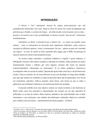 1
INTRODUÇÃO
A bateria é “um” instrumento musical de origem norte-americana, que está
profundamente relacionado com o jazz. Surge no início do século XX a partir de adaptações que
permitem que o bumbo e os pratos de choque – até então tocados exclusivamente com as mãos –
passem a ser tocados com os pés, possibilitando ao músico executar “mais de um”1
instrumento
simultaneamente.
Atualmente no Brasil é perceptível que a bateria está – ao menos nas grandes zonas
urbanas – entre os instrumentos de percussão mais amplamente difundidos, sendo usada na
execução de diferentes gêneros, vocais e instrumentais. Do jazz – gênero ao qual está vinculada
sua origem – ao rock, do samba ao forró, passando pelo reggae, pop e MPB, ela participa de
maneira intensa do cenário musical popular do país.
Ao mesmo tempo, entretanto, a produção acadêmica a respeito é quase nenhuma. A
bibliografia existente sobre bateria compõe-se sobretudo de métodos, títulos portanto de caráter
eminentemente técnico e didático que salvo algumas exceções não tocam em aspectos
culturais/identitários relacionados ao instrumento.2
Já na esfera acadêmica, destacam-se
investigações sobre as escolas de samba,3
algumas das quais tendo como foco a ala da bateria das
escolas. Trata-se, portanto, de um tema diferente do que será abordado ao longo deste trabalho,
pois aqui não estamos nos referindo ao naipe de percussão deste tipo de agremiação, mas sim de
um instrumento específico. Pode-se perceber, desta forma, uma lacuna no que se refere a
publicações que enfoquem o baterista e seu instrumento dentro da sociedade.
O presente trabalho tem como objetivo realizar um estudo da bateria e dos bateristas no
Brasil, tendo como foco principal as representações dos mesmos em um tipo específico de
publicação: as revistas de música. Desta maneira, partindo-se das especificidades não só deste
instrumento e seus praticantes, mas também das publicações analisadas, objetiva-se contribuir
para o debate acerca da música – particularmente da música popular – no Brasil.
1
Os termos “um” e “mais de um” vêm aqui entre aspas porque serão objeto de discussão posteriormente.
2
Entre as exceções, inclui-se Batuque é um privilégio (2003), de Oscar Bolão, cujo feliz título, extraído da canção
“Feitio de Oração”, de Noel Rosa, se relaciona ao fato de a percussão (relacionada ao samba) ser elemento
importante de identidade nacional.
3
Para uma lista dessas publicações, ver Oliveira (2002).
 