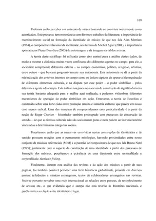 109
Pudemos então perceber um universo de atores buscando se constituir socialmente como
autoridades. Este processo tem ressonância com diversos trabalhos da literatura: a importância do
reconhecimento social na formação da identidade do músico de que nos fala Alan Merriam
(1964), o componente relacional da identidade, nos termos de Michel Agier (2001), a importância
apontada por Pierre Bourdieu (2005) da autoimagem e da imagem social dos artistas.
A teoria deste sociólogo foi utilizada como eixo central para a análise destes dados, de
modo a mostrar a dinâmica muitas vezes conflituosa dos diferentes agentes no campo: para ele, a
sociedade compreende diferentes esferas – os campos econômico, político, religioso, artístico,
entre outros – que buscam progressivamente sua autonomia. Esta autonomia se dá a partir da
reivindicação dos critérios internos ao campo como os únicos capazes de operar a hierarquização
de diferentes elementos culturais, e na disputa por esse poder – o poder simbólico – pelos
diferentes agentes do campo. Esta ênfase nos processos sociais de construção do significado torna
sua teoria bastante adequada para a análise aqui realizada, e pudemos vislumbrar diferentes
mecanismos de operação do poder simbólico em ação. Entretanto, a teoria de Bourdieu é
construída sobre uma forte cisão entre produção erudita e indústria cultural, que parece em nosso
caso menos radical. Uma das maneiras de compreendermos essa particularidade é a partir da
noção de Roger Chartier – historiador também preocupado com processos de construção de
sentido – de que as formas culturais não são socialmente puras e nem podem ser intrinsecamente
vinculadas a determinadas categorias sociais.
Percebemos então que as narrativas envolvidas nestas construções de identidades e de
sentido possuem relações com o pensamento mitológico, havendo proximidades entre nosso
conjunto de músicos referenciais (Mref) e o panteão de compositores de que nos fala Bruno Nettl
(1995); juntamente com o aspecto da construção de uma identidade a partir dos processos de
formação dos músicos, percebemos a existência de uma dicotomia entre racionalidade e
corporalidade, técnica e feeling.
Finalmente, durante esta análise das revistas e da ação dos músicos a partir de suas
páginas, foi também possível perceber uma forte tendência globalizante, presente em diversos
pontos: referências a músicos estrangeiros, textos de colaboradores estrangeiros nas revistas.
Pode-se portanto perceber uma rede internacional de relações entre pessoas, de reconhecimento
de artistas etc., o que evidencia que o campo não está restrito às fronteiras nacionais, e
problematiza a relação entre identidade e lugar.
 