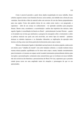 110
Como é possível perceber a partir desta rápida recapitulação de nosso trabalho, foram
cobertos aspectos muitas vezes bastante diversos; neste sentido, este trabalho tem a forma de uma
varredura. Sem dúvida a falta de material sobre este universo foi um dos fatores preponderantes
para essa opção. Como não poderia deixar de ser, ainda existe muito a ser pesquisado, e
esperamos – além de um avanço no conhecimento – ter apontado caminhos para pesquisas
futuras. Dentre estes, ressaltamos: a reconstituição e análise das trajetórias dos músicos, tanto
aqueles ligados à consolidação da bateria no Brasil – particularmente Luciano Perrone – quanto
os levantados nas revistas que analisamos; a pesquisa de concepções sobre o instrumento e sobre
as práticas musicais nas quais este está envolvido, em outros tipos de material – podemos
destacar os métodos impressos e as chamadas videoaulas; as implicações da oposição entre
técnica e feeling como uma forma particular da dicotomia entre corpo e mente.
Músicos diretamente ligados à identidade nacional através da música popular, ainda assim
em muitos casos “cidadãos do mundo”; elos entre tradições culturais e o mundo moderno dessa
mesma música popular; equilibrados no fio tenso entre corpo e mente; lutando constantemente
para inventarem a si mesmos no espaço social; tocando instrumentos potencialmente abertos para
inovações e personalizações: certamente estas características que se revelaram em nosso trabalho
não são exclusivas dos bateristas e percussionistas do Brasil. Por isso, esperamos que o presente
estudo possa ecoar em uma amplitude maior de situações e personagens do que os ora
apresentados.
 