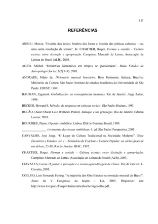 111
REFERÊNCIAS
ABREU, Márcia. “História dos textos, história dos livros e história das práticas culturais – ou,
uma outra revolução da leitura”. In: CHARTIER, Roger. Formas e sentido – Cultura
escrita: entre distinção e apropriação. Campinas: Mercado de Letras; Associação de
Leitura do Brasil (ALB), 2003.
AGIER, Michel. “Distúrbios identitários em tempos de globalização”. Mana Estudos de
Antropologia Social. 7(2):7-33, 2001.
ANDRADE, Mário de. Dicionário musical brasileiro. Belo Horizonte: Itatiaia; Brasília:
Ministério da Cultura; São Paulo: Instituto de estudos brasileiros da Universidade de São
Paulo: EDUSP, 1989.
BAUMAN, Zygmunt. Globalização: as conseqüências humanas. Rio de Janeiro: Jorge Zahar,
1999.
BECKER, Howard S. Métodos de pesquisa em ciências sociais. São Paulo: Hucitec, 1993.
BOLÃO, Oscar (Oscar Luiz Werneck Pellon). Batuque é um privilégio. Rio de Janeiro: Editora
Lumiar, 2003.
BOURDIEU, Pierre. O poder simbólico. Lisboa: Difel e Bertrand Brasil, 1989.
_______________. A economia das trocas simbólicas. 6. ed. São Paulo: Perspectiva, 2005.
CARVALHO, José Jorge. “O Lugar de Cultura Tradicional na Sociedade Moderna”. Série
Encontros e Estudos vol. 1 – Seminário de Folclore e Cultura Popular: as várias faces de
um debate, 23-38; Rio de Janeiro: IBAC, 1992.
CHARTIER, Roger. Formas e sentido – Cultura escrita: entre distinção e apropriação.
Campinas: Mercado de Letras; Associação de Leitura do Brasil (ALB), 2003.
CIAVATTA, Lucas. O passo: a pulsação e o ensino-aprendizagem de ritmos. Rio de Janeiro: L.
Ciavatta, 2003.
COELHO, Luís Fernando Hering. “A trajetória dos Oito Batutas na invenção musical do Brasil”.
Anais do V Congresso da Iaspm – LA, 2005. Disponível em:
http://www.hist.puc.cl/iaspm/baires/articulos/heringcoelho.pdf.
 