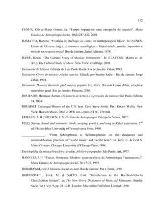 112
CUNHA, Olívia Maria Gomes da. “Tempo imperfeito: uma etnografia do arquivo”. Mana
Estudos de Antropologia Social. 10(2):287-322, 2004.
DAMATTA, Roberto. “O ofício de etnólogo, ou como ter antrhopological blues”. In: NUNES,
Edson de Oliveira (org.). A aventura sociológica – Objetividade, paixão, improviso e
método na pesquisa social. Rio de Janeiro: Zahar Editores, 1978.
DAWE, Kevin. “The Cultural Study of Musical Instruments”. In: CLAYTON, Martin et. al.
(Ed.). The Cultural Study of Music. New York: Routledge, 2003.
Dicionário de Música. Editoria de Luiz Paulo Horta. Rio de Janeiro: Zahar, 1985.
Dicionário Grove de música: edição concisa. Editado por Stanley Sadie – Rio de Janeiro: Jorge
Zahar, 1994.
Dicionário Houaiss ilustrado [da] música popular brasileira. Ricardo Cravo Albin, criação e
supervisão geral. Rio de Janeiro: Paracatu, 2006.
DOURADO, Henrique Autran. Dicionário de termos e expressões da música. São Paulo: Editora
34, 2004.
DRUMSET Technique/History of the U.S. beat. Com Steve Smith. Dir.: Robert Wallis. New
York: Hudson Music, 2002. 2 DVD son., color, NTSC, 278 min.
ERIKSEN, T. H.; NIELSEN, F. S. História da Antropologia. Petrópolis: Vozes, 2007.
FELD, Steven. Sound and sentiment: birds, weeping, poetics, and song in Kaluli expression. 2nd
ed. Philadelphia: University of Pennsylvania Press, 1990.
_______________. “From Schizophonia to Schismogenesis: on the discourses and
commodification practices of ‘world music’ and ‘world beat’”. In: Keil, C. & Feld S.
Music Grooves. Chicago: University of Chicago Press, 1994.
Enciclopédia da música brasileira: erudita, folclórica e popular. São Paulo: Art, 1977.
HANNERZ, Ulf. “Fluxos, fronteiras, híbridos: palavras-chave da Antropologia Transnacional”.
Mana Estudos de Antropologia Social. 3(1):7-39, 1997.
HOBSBAWM, Eric J. História Social do Jazz. Rio de Janeiro: Paz e Terra, 1990.
HORNBOSTEL, Erich. M. & SACHS, Curt. “Introduction to the Hornbostel-Sachs
Classification System”. In: The New Grove Dictionary of Music ad Musicians. Stanley
Sadie (Ed.). Vol. 9, pp. 241-245. London: Macmillan Publishers Limited, 1980.
 
