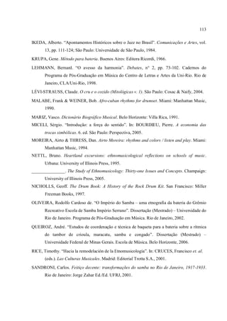 113
IKEDA, Alberto. “Apontamentos Históricos sobre o Jazz no Brasil”. Comunicações e Artes, vol.
13, pp. 111-124; São Paulo: Universidade de São Paulo, 1984.
KRUPA, Gene. Método para bateria. Buenos Aires: Editora Ricordi, 1966.
LEHMANN, Bernard. “O avesso da harmonia”. Debates, n° 2, pp. 73-102. Cadernos do
Programa de Pós-Graduação em Música do Centro de Letras e Artes da Uni-Rio. Rio de
Janeiro, CLA/Uni-Rio, 1998.
LÉVI-STRAUSS, Claude. O cru e o cozido (Mitológicas v. 1). São Paulo: Cosac & Naify, 2004.
MALABE, Frank & WEINER, Bob. Afro-cuban rhythms for drumset. Miami: Manhattan Music,
1990.
MARIZ, Vasco. Dicionário Biográfico Musical. Belo Horizonte: Villa Rica, 1991.
MICELI, Sérgio. “Introdução: a força do sentido”. In: BOURDIEU, Pierre. A economia das
trocas simbólicas. 6. ed. São Paulo: Perspectiva, 2005.
MOREIRA, Airto & THRESS, Dan. Airto Moreira: rhythms and colors / listen and play. Miami:
Manhattan Music, 1994.
NETTL, Bruno. Heartland excursions: ethnomusicological reflections on schools of music.
Urbana: University of Illinois Press, 1995.
_______________. The Study of Ethnomusicology: Thirty-one Issues and Concepts. Champaign:
University of Illinois Press, 2005.
NICHOLLS, Geoff. The Drum Book: A History of the Rock Drum Kit. San Francisco: Miller
Freeman Books, 1997.
OLIVEIRA, Rodolfo Cardoso de. “O Império do Samba – uma etnografia da bateria do Grêmio
Recreativo Escola de Samba Império Serrano”. Dissertação (Mestrado) – Universidade do
Rio de Janeiro. Programa de Pós-Graduação em Música. Rio de Janeiro, 2002.
QUEIROZ, André. “Estudos de coordenação e técnica de baqueta para a bateria sobre a rítmica
do tambor de crioula, maracatu, samba e congado”. Dissertação (Mestrado) –
Universidade Federal de Minas Gerais. Escola de Música. Belo Horizonte, 2006.
RICE, Timothy. “Hacia la remodelación de la Etnomusicología”. In: CRUCES, Francisco et. al.
(eds.). Las Culturas Musicales. Madrid: Editorial Trotta S.A., 2001.
SANDRONI, Carlos. Feitiço decente: transformações do samba no Rio de Janeiro, 1917-1933.
Rio de Janeiro: Jorge Zahar Ed./Ed. UFRJ, 2001.
 