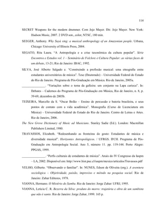 114
SECRET Weapons for the modern drummer. Com Jojo Mayer. Dir. Jojo Mayer. New York:
Hudson Music, 2007. 2 DVD son., color, NTSC, 180 min.
SEEGER, Anthony. Why Suyá sing: a musical anthropology of an Amazonian people. Urbana,
Chicago: University of Illinois Press, 2004.
SEGATO, Rita Laura. “A Antropologia e a crise taxonômica da cultura popular”. Série
Encontros e Estudos vol. 1 – Seminário de Folclore e Cultura Popular: as várias faces de
um debate, 13-21; Rio de Janeiro: IBAC, 1992.
SILVA, José Alberto Salgado e. “Construindo a profissão musical: uma etnografia entre
estudantes universitários de música”. Tese (Doutorado) – Universidade Federal do Estado
do Rio de Janeiro. Programa de Pós-Graduação em Música. Rio de Janeiro, 2005a.
_______________. “Variações sobre o tema da gafieira: um conjunto na Lapa carioca”. In:
Debates – Cadernos do Programa de Pós-Graduação em Música, Rio de Janeiro, n. 8, p.
39-69, dezembro de 2005b.
TEIXEIRA, Marcello da S. “Oscar Bolão – Ensino de percussão e bateria brasileira, e seus
pontos de contato com a vida acadêmica”. Monografia (Curso de Licenciatura em
Música) – Universidade Federal do Estado do Rio de Janeiro. Centro de Letras e Artes.
Rio de Janeiro, 2006.
The New Grove Dictionary of Music ad Musicians. Stanley Sadie (Ed.). London: Macmillan
Publishers Limited, 1980.
TRAVASSOS, Elizabeth. “Redesenhando as fronteiras do gosto: Estudantes de música e
diversidade musical”. Horizontes Antropológicos. / UFRGS. IFCH. Programa de Pós-
Graduação em Antropologia Social. Ano 5, número 11. pp. 119-144. Porto Alegre:
PPGAS, 1999.
_______________. “Perfis culturais de estudantes de música”. Anais do IV Congresso da Iaspm
– LA, 2002. Disponível em: http://www.hist.puc.cl/iaspm/mexico/articulos/Travassos.pdf
VELHO, Gilberto. “Observando o familiar”. In: NUNES, Edson de Oliveira (org.). A aventura
sociológica – Objetividade, paixão, improviso e método na pesquisa social. Rio de
Janeiro: Zahar Editores, 1978.
VIANNA, Hermano. O Mistério do Samba. Rio de Janeiro: Jorge Zahar: UFRJ, 1995.
VIANNA, Letícia C. R. Bezerra da Silva: produto do morro: trajetória e obra de um sambista
que não é santo. Rio de Janeiro: Jorge Zahar, 1999. 165 p.
 