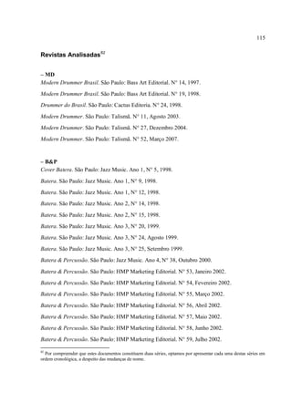 115
Revistas Analisadas82
– MD
Modern Drummer Brasil. São Paulo: Bass Art Editorial. N° 14, 1997.
Modern Drummer Brasil. São Paulo: Bass Art Editorial. N° 19, 1998.
Drummer do Brasil. São Paulo: Cactus Editoria. N° 24, 1998.
Modern Drummer. São Paulo: Talismã. N° 11, Agosto 2003.
Modern Drummer. São Paulo: Talismã. N° 27, Dezembro 2004.
Modern Drummer. São Paulo: Talismã. N° 52, Março 2007.
– B&P
Cover Batera. São Paulo: Jazz Music. Ano 1, N° 5, 1998.
Batera. São Paulo: Jazz Music. Ano 1, N° 9, 1998.
Batera. São Paulo: Jazz Music. Ano 1, N° 12, 1998.
Batera. São Paulo: Jazz Music. Ano 2, N° 14, 1998.
Batera. São Paulo: Jazz Music. Ano 2, N° 15, 1998.
Batera. São Paulo: Jazz Music. Ano 3, N° 20, 1999.
Batera. São Paulo: Jazz Music. Ano 3, N° 24, Agosto 1999.
Batera. São Paulo: Jazz Music. Ano 3, N° 25, Setembro 1999.
Batera & Percussão. São Paulo: Jazz Music. Ano 4, N° 38, Outubro 2000.
Batera & Percussão. São Paulo: HMP Marketing Editorial. N° 53, Janeiro 2002.
Batera & Percussão. São Paulo: HMP Marketing Editorial. N° 54, Fevereiro 2002.
Batera & Percussão. São Paulo: HMP Marketing Editorial. N° 55, Março 2002.
Batera & Percussão. São Paulo: HMP Marketing Editorial. N° 56, Abril 2002.
Batera & Percussão. São Paulo: HMP Marketing Editorial. N° 57, Maio 2002.
Batera & Percussão. São Paulo: HMP Marketing Editorial. N° 58, Junho 2002.
Batera & Percussão. São Paulo: HMP Marketing Editorial. N° 59, Julho 2002.
82
Por compreender que estes documentos constituem duas séries, optamos por apresentar cada uma destas séries em
ordem cronológica, a despeito das mudanças de nome.
 