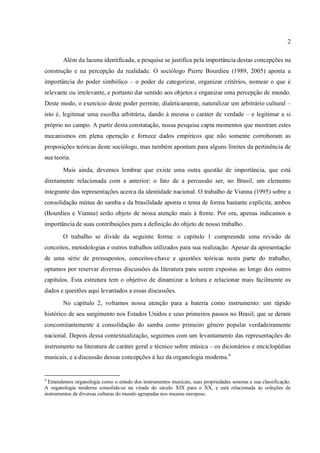 2
Além da lacuna identificada, a pesquisa se justifica pela importância destas concepções na
construção e na percepção da realidade. O sociólogo Pierre Bourdieu (1989, 2005) aponta a
importância do poder simbólico – o poder de categorizar, organizar critérios, nomear o que é
relevante ou irrelevante, e portanto dar sentido aos objetos e organizar uma percepção de mundo.
Deste modo, o exercício deste poder permite, dialeticamente, naturalizar um arbitrário cultural –
isto é, legitimar uma escolha arbitrária, dando à mesma o caráter de verdade – e legitimar a si
próprio no campo. A partir desta constatação, nossa pesquisa capta momentos que mostram estes
mecanismos em plena operação e fornece dados empíricos que não somente corroboram as
proposições teóricas deste sociólogo, mas também apontam para alguns limites da pertinência de
sua teoria.
Mais ainda, devemos lembrar que existe uma outra questão de importância, que está
diretamente relacionada com a anterior: o fato de a percussão ser, no Brasil, um elemento
integrante das representações acerca da identidade nacional. O trabalho de Vianna (1995) sobre a
consolidação mútua do samba e da brasilidade aponta o tema de forma bastante explícita; ambos
(Bourdieu e Vianna) serão objeto de nossa atenção mais à frente. Por ora, apenas indicamos a
importância de suas contribuições para a definição do objeto de nosso trabalho.
O trabalho se divide da seguinte forma: o capítulo 1 compreende uma revisão de
conceitos, metodologias e outros trabalhos utilizados para sua realização. Apesar da apresentação
de uma série de pressupostos, conceitos-chave e questões teóricas nesta parte do trabalho,
optamos por reservar diversas discussões da literatura para serem expostas ao longo dos outros
capítulos. Esta estrutura tem o objetivo de dinamizar a leitura e relacionar mais facilmente os
dados e questões aqui levantados a essas discussões.
No capítulo 2, voltamos nossa atenção para a bateria como instrumento: um rápido
histórico de seu surgimento nos Estados Unidos e seus primeiros passos no Brasil, que se deram
concomitantemente à consolidação do samba como primeiro gênero popular verdadeiramente
nacional. Depois dessa contextualização, seguimos com um levantamento das representações do
instrumento na literatura de caráter geral e técnico sobre música – os dicionários e enciclopédias
musicais, e a discussão dessas concepções à luz da organologia moderna.4
4
Entendemos organologia como o estudo dos instrumentos musicais, suas propriedades sonoras e sua classificação.
A organologia moderna consolida-se na virada do século XIX para o XX, e está relacionada às coleções de
instrumentos de diversas culturas do mundo agrupadas nos museus europeus.
 