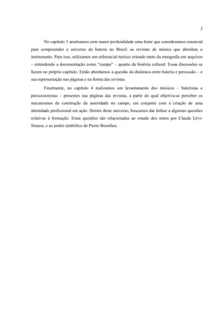 3
No capítulo 3 analisamos com maior profundidade uma fonte que consideramos essencial
para compreender o universo da bateria no Brasil: as revistas de música que abordam o
instrumento. Para isso, utilizamos um referencial teórico oriundo tanto da etnografia em arquivos
– entendendo a documentação como “campo” – quanto da história cultural. Essas discussões se
fazem no próprio capítulo. Então abordamos a questão da dinâmica entre bateria e percussão – e
sua representação nas páginas e na forma das revistas.
Finalmente, no capítulo 4 realizamos um levantamento dos músicos – bateristas e
percussionistas – presentes nas páginas das revistas, a partir do qual objetiva-se perceber os
mecanismos da construção da autoridade no campo, em conjunto com a criação de uma
identidade profissional em ação. Dentro deste universo, buscamos dar ênfase a algumas questões
relativas à formação. Estas questões são relacionadas ao estudo dos mitos por Claude Lévi-
Strauss, e ao poder simbólico de Pierre Bourdieu.
 