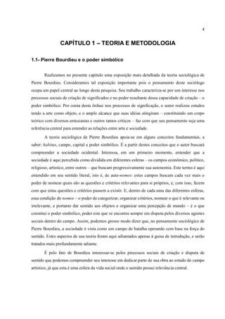 4
CAPÍTULO 1 – TEORIA E METODOLOGIA
1.1- Pierre Bourdieu e o poder simbólico
Realizamos no presente capítulo uma exposição mais detalhada da teoria sociológica de
Pierre Bourdieu. Consideramos tal exposição importante pois o pensamento deste sociólogo
ocupa um papel central ao longo desta pesquisa. Seu trabalho caracteriza-se por um interesse nos
processos sociais de criação de significados e no poder resultante dessa capacidade de criação – o
poder simbólico. Por conta desta ênfase nos processos de significação, o autor realizou estudos
tendo a arte como objeto, e o amplo alcance que suas idéias atingiram – constituindo um corpo
teórico com diversos entusiastas e outros tantos críticos – faz com que seu pensamento seja uma
referência central para entender as relações entre arte e sociedade.
A teoria sociológica de Pierre Bourdieu apoia-se em alguns conceitos fundamentais, a
saber: habitus, campo, capital e poder simbólico. É a partir destes conceitos que o autor buscará
compreender a sociedade ocidental. Interessa, em um primeiro momento, entender que a
sociedade é aqui percebida como dividida em diferentes esferas – os campos econômico, político,
religioso, artístico, entre outros – que buscam progressivamente sua autonomia. Este termo é aqui
entendido em seu sentido literal, isto é, de auto-nomos: estes campos buscam cada vez mais o
poder de nomear quais são as questões e critérios relevantes para si próprios, e, com isso, fazem
com que estas questões e critérios passem a existir. E, dentro de cada uma das diferentes esferas,
essa condição do nomos – o poder de categorizar, organizar critérios, nomear o que é relevante ou
irrelevante, e portanto dar sentido aos objetos e organizar uma percepção de mundo – é o que
constitui o poder simbólico, poder este que se encontra sempre em disputa pelos diversos agentes
sociais dentro do campo. Assim, podemos grosso modo dizer que, no pensamento sociológico de
Pierre Bourdieu, a sociedade é vista como um campo de batalha operando com base na força do
sentido. Estes aspectos de sua teoria foram aqui adiantados apenas à guisa de introdução, e serão
tratados mais profundamente adiante.
É pelo fato de Bourdieu interessar-se pelos processos sociais de criação e disputa de
sentido que podemos compreender seu interesse em dedicar parte de sua obra ao estudo do campo
artístico, já que esta é uma esfera da vida social onde o sentido possui relevância central.
 