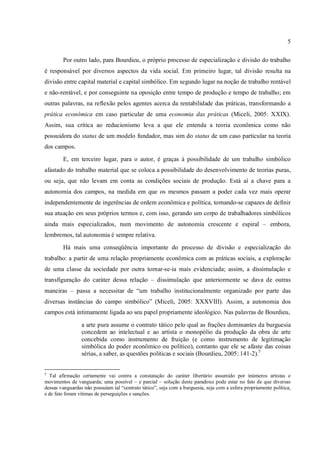 5
Por outro lado, para Bourdieu, o próprio processo de especialização e divisão do trabalho
é responsável por diversos aspectos da vida social. Em primeiro lugar, tal divisão resulta na
divisão entre capital material e capital simbólico. Em segundo lugar na noção de trabalho rentável
e não-rentável, e por conseguinte na oposição entre tempo de produção e tempo de trabalho; em
outras palavras, na reflexão pelos agentes acerca da rentabilidade das práticas, transformando a
prática econômica em caso particular de uma economia das práticas (Miceli, 2005: XXIX).
Assim, sua crítica ao reducionismo leva a que ele entenda a teoria econômica como não
possuidora do status de um modelo fundador, mas sim do status de um caso particular na teoria
dos campos.
E, em terceiro lugar, para o autor, é graças à possibilidade de um trabalho simbólico
afastado do trabalho material que se coloca a possibilidade do desenvolvimento de teorias puras,
ou seja, que não levam em conta as condições sociais de produção. Está aí a chave para a
autonomia dos campos, na medida em que os mesmos passam a poder cada vez mais operar
independentemente de ingerências de ordem econômica e política, tornando-se capazes de definir
sua atuação em seus próprios termos e, com isso, gerando um corpo de trabalhadores simbólicos
ainda mais especializados, num movimento de autonomia crescente e espiral – embora,
lembremos, tal autonomia é sempre relativa.
Há mais uma conseqüência importante do processo de divisão e especialização do
trabalho: a partir de uma relação propriamente econômica com as práticas sociais, a exploração
de uma classe da sociedade por outra tornar-se-ia mais evidenciada; assim, a dissimulação e
transfiguração do caráter dessa relação – dissimulação que anteriormente se dava de outras
maneiras – passa a necessitar de “um trabalho institucionalmente organizado por parte das
diversas instâncias do campo simbólico” (Miceli, 2005: XXXVIII). Assim, a autonomia dos
campos está intimamente ligada ao seu papel propriamente ideológico. Nas palavras de Bourdieu,
a arte pura assume o contrato tático pelo qual as frações dominantes da burguesia
concedem ao intelectual e ao artista o monopólio da produção da obra de arte
concebida como instrumento de fruição (e como instrumento de legitimação
simbólica do poder econômico ou político), contanto que ele se afaste das coisas
sérias, a saber, as questões políticas e sociais (Bourdieu, 2005: 141-2).5
5
Tal afirmação certamente vai contra a constatação do caráter libertário assumido por inúmeros artistas e
movimentos de vanguarda; uma possível – e parcial – solução deste paradoxo pode estar no fato de que diversas
dessas vanguardas não possuíam tal “contrato tático”, seja com a burguesia, seja com a esfera propriamente política,
e de fato foram vítimas de perseguições e sanções.
 