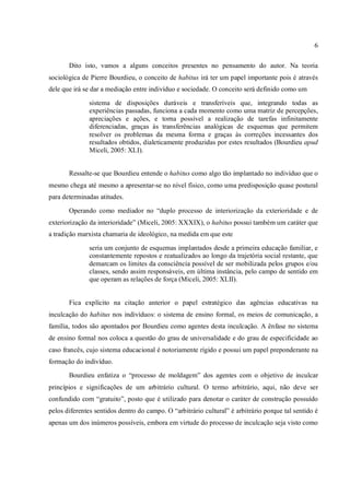 6
Dito isto, vamos a alguns conceitos presentes no pensamento do autor. Na teoria
sociológica de Pierre Bourdieu, o conceito de habitus irá ter um papel importante pois é através
dele que irá se dar a mediação entre indivíduo e sociedade. O conceito será definido como um
sistema de disposições duráveis e transferíveis que, integrando todas as
experiências passadas, funciona a cada momento como uma matriz de percepções,
apreciações e ações, e torna possível a realização de tarefas infinitamente
diferenciadas, graças às transferências analógicas de esquemas que permitem
resolver os problemas da mesma forma e graças às correções incessantes dos
resultados obtidos, dialeticamente produzidas por estes resultados (Bourdieu apud
Miceli, 2005: XLI).
Ressalte-se que Bourdieu entende o habitus como algo tão implantado no indivíduo que o
mesmo chega até mesmo a apresentar-se no nível físico, como uma predisposição quase postural
para determinadas atitudes.
Operando como mediador no “duplo processo de interiorização da exterioridade e de
exteriorização da interioridade” (Miceli, 2005: XXXIX), o habitus possui também um caráter que
a tradição marxista chamaria de ideológico, na medida em que este
seria um conjunto de esquemas implantados desde a primeira educação familiar, e
constantemente repostos e reatualizados ao longo da trajetória social restante, que
demarcam os limites da consciência possível de ser mobilizada pelos grupos e/ou
classes, sendo assim responsáveis, em última instância, pelo campo de sentido em
que operam as relações de força (Miceli, 2005: XLII).
Fica explícito na citação anterior o papel estratégico das agências educativas na
inculcação do habitus nos indivíduos: o sistema de ensino formal, os meios de comunicação, a
família, todos são apontados por Bourdieu como agentes desta inculcação. A ênfase no sistema
de ensino formal nos coloca a questão do grau de universalidade e do grau de especificidade ao
caso francês, cujo sistema educacional é notoriamente rígido e possui um papel preponderante na
formação do indivíduo.
Bourdieu enfatiza o “processo de moldagem” dos agentes com o objetivo de inculcar
princípios e significações de um arbitrário cultural. O termo arbitrário, aqui, não deve ser
confundido com “gratuito”, posto que é utilizado para denotar o caráter de construção possuído
pelos diferentes sentidos dentro do campo. O “arbitrário cultural” é arbitrário porque tal sentido é
apenas um dos inúmeros possíveis, embora em virtude do processo de inculcação seja visto como
 